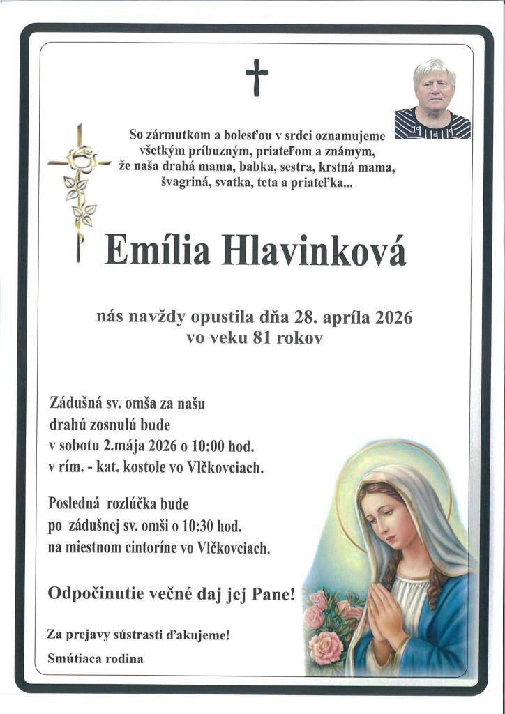 Smútiaca rodina Hlavinková s hlbokým zármutkom oznamuje, že dňa 28.4.2026 vo veku 81 nás navždy opustila EMÍLIA HLAVINKOVÁ. Zádušná sv.omša bude v sobotu 2.5.2026 o 10:00 hod.v rím.-kat.kostole vo Vlčkovciach. Posledná rozlúčka po omši na miestnom cintoríne.