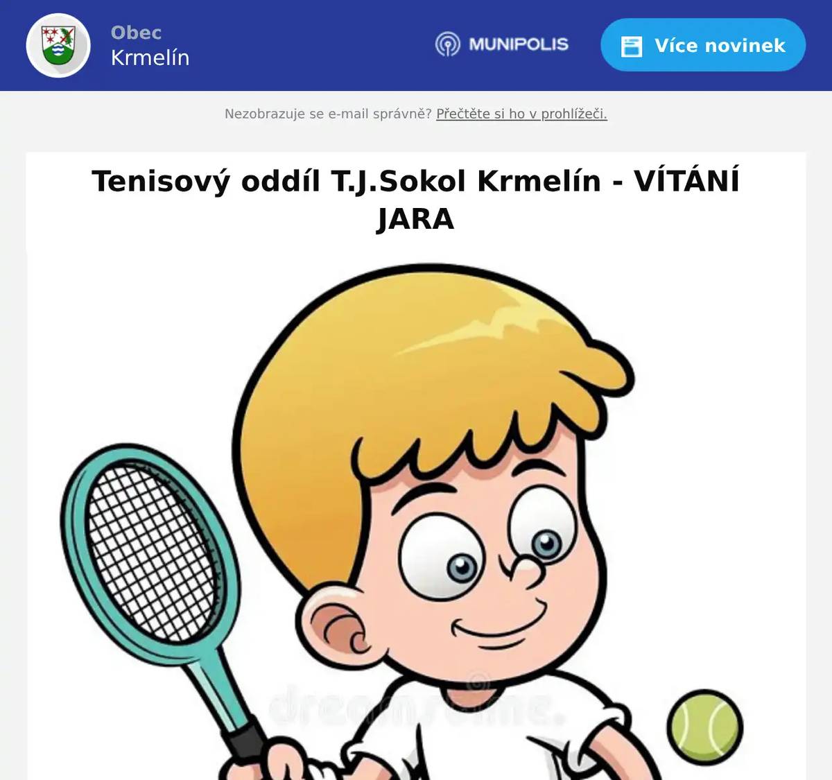 Milí tenisoví přátelé, výbor tenisového oddílu T.J. Sokol Krmelín Vás srdečně zve na tradiční sportovně společenskou akci „Vítání jara“ pořádanou u příležitosti zahájení letošní letní tenisové sezóny. Akce se koná v sobotu dne 16. května 2026 v našem tenisovém areálu s obvyklým programem: Zahájení sportovní části ve 12:30 hodin losováním turnaje čtyřher   Společenská část plynule navazuje od 17:00 hodin. Zájemci o sportovní část programu potvrďte svou účast do čtvrtku 14.5.2025 Jaroslavu Šindelovi (email: j.sindel@seznam.cz nebo na WhatsApp: Tenis Krmelín T.J.) pro přípravu pravidel dle skutečného počtu hráčů. V případě špatného počasí se akce posouvá na sobotu 23.5.2026. Vstupenkou na tuto akci jsou gastronomické speciality všeho druhu nebo něco málo lahodného moku. Nezapomeňte na rodinné příslušníky i hosty + domácí mazlíčky. Radujme se a šiřme tuto zprávu :).  Za výbor tenisového oddílu T.J. Sokol Krmelín místostarosta Jiří Boček
