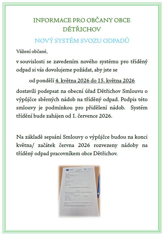 Informace pro občany obce Dětřichov- nový systém svozu odpadů. V souvislosti se zavedením nového systému pro tříděný odpad si vás dovolujeme požádat, aby jste se od pondělí 4. května 2026 do 15. května 2026 dostavili podepsat na obecní úřad Dětřichov Smlouvu o výpůjčce sběrných nádob na tříděný odpad.