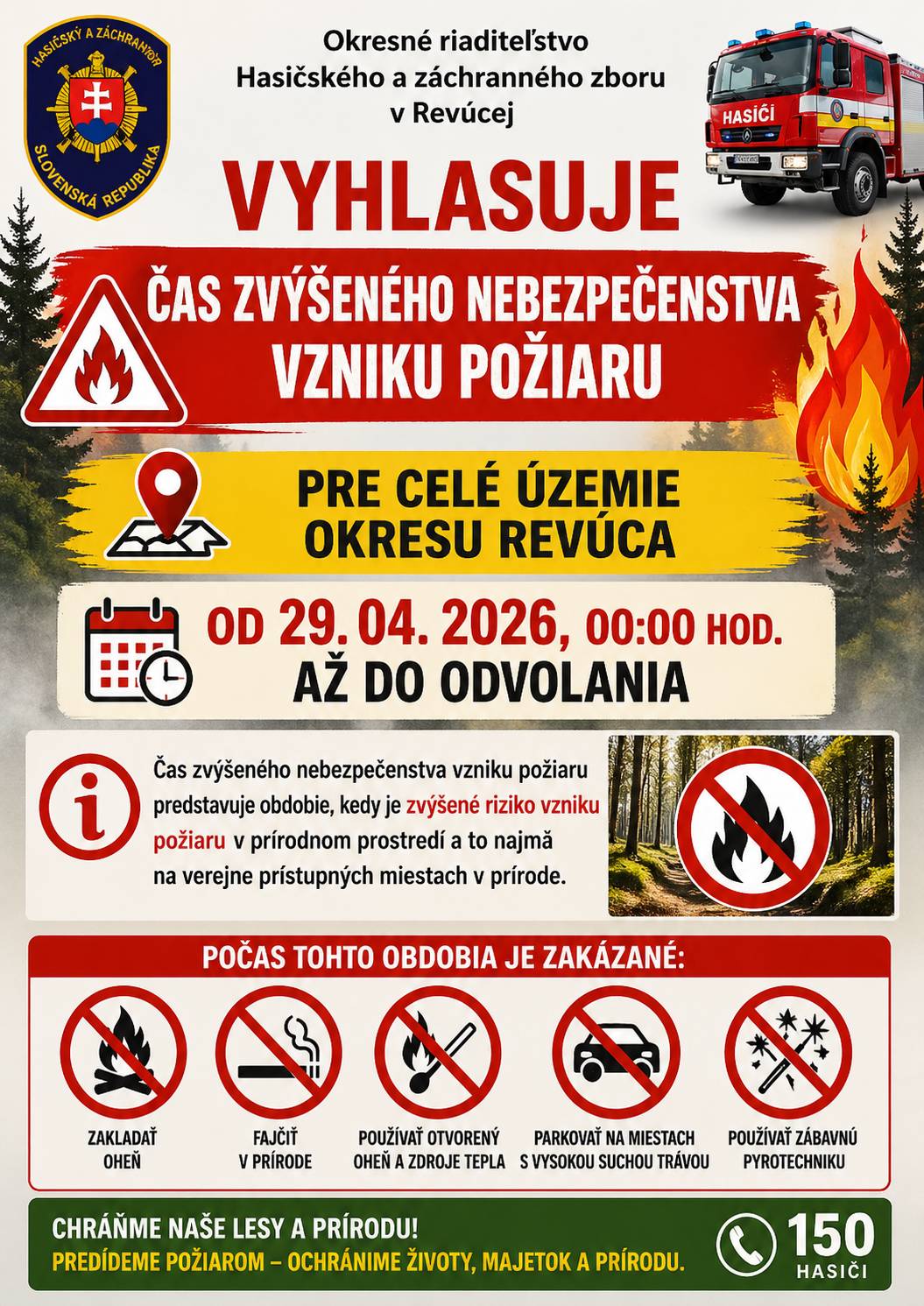 Okresné riaditeľstvo Hasičského a záchranného zboru v Revúcej (ďalej len „Okresné riaditeľstvo Hasičského a záchranného zboru") v zmysle § 21 písm. o) zákona č. 314/2001 Z. z. o ochrane pred požiarmi v znení neskorších predpisov (ďalej len „zákon č. 314/2001 Z. z.") a§ 2 ods. 1 vyhlášky Ministerstva vnútra Slovenskej republiky č. 121/2002 Z. z. o požiarnej prevencii v znení neskorších predpisov (ďalej len ,,vyhláška MV SR č. 121/2002 Z. z.")  VYHLASUJE  ČAS ZVÝŠENÉHO NEBEZPEČENSTVA VZNIKU POŽIARU  pre celé územie okresu Revúca  od 29. 04. 2026, 00:00 hod. do odvolania  Čas zvýšeného nebezpečenstva vzniku požiaru predstavuje obdobie, kedy je zvýšené riziko vzniku požiaru v prírodnom prostredí a to najmä na verejne prístupných miestach v prírode.
