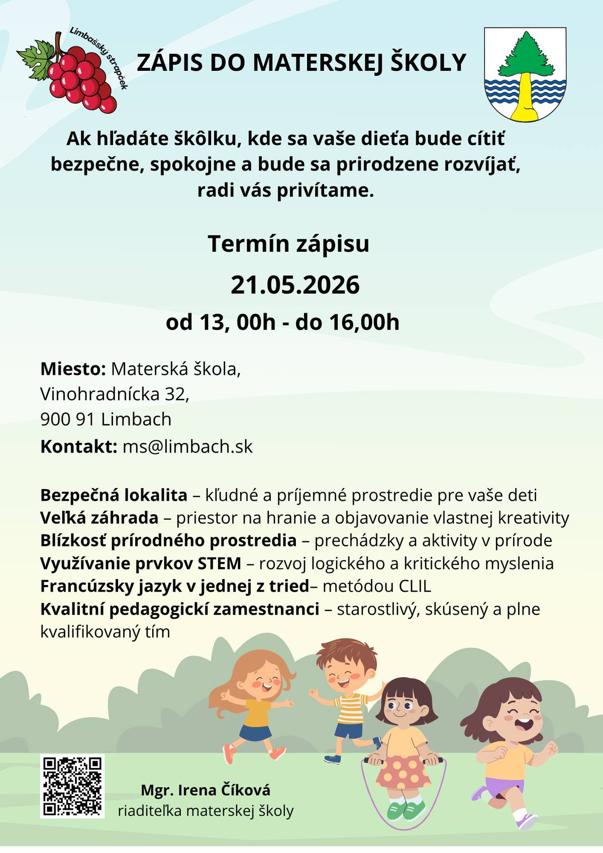 Vážení občania, Materská škola v Limbachu VYHLASUJE ZÁPIS NA ŠKOLSKÝ ROK 2025/2026 Podmienky prijímania Zákonné podmienky:  Na predprimárne vzdelávanie sa prednostne prijímajú deti, pre ktoré je plnenie predprimárneho vzdelávania povinné s trvalým pobytom v príslušnom verejnom školskom obvode, deti umiestnené na základe rozhodnutia súdu v zariadení, ktorého sídlo sa nachádza v príslušnom verejnom školskom obvode, deti s obvyklým pobytom v príslušnom verejnom školskom obvode. Na predprimárne vzdelávanie sa prijíma dieťa od troch rokov veku. Dieťa od dovŕšenia dvoch rokov veku možno výnimočne prijať na predprimárne vzdelávanie, ak zvláda základné sebaobslužné úkony a materská škola má kapacitné možnosti na prijatie dieťaťa a materiálno-technické, priestorové a personálne zabezpečenie. Riaditeľka materskej školy nesmie pri prijímaní uprednostniť deti mladšie ako tri roky (pričom stále ide o deti od dvoch rokov) pred prijatím starších detí.  Dieťa musí mať osvojené základné hygienické návyky! (smrkanie, očista po toalete, obliekanie, obúvanie, používať lyžičku, vidličku) Spôsob podávania prihlášok:  listinné prihlášky osobne 21.05.2026 od 13,00h – do 16,00h,  elektronicky od 1.mája 2026 do 31.mája 2026  na formulári schválenom a zverejnenom ministerstvom školstva na https://edicnyportal.iedu.sk/Forms alebo prostredníctvom  elektronického formulára zverejneného na  stránke www.mslimbach.edupage.org v sekcii elektronická prihláška. Vyberáte si iba jednu možnosť, nie duplicitné podanie, pretože systémy si údaje medzi sebou prepoja.  Prílohou prihlášky na vzdelávanie v materskej škole je potvrdenie o zdravotnej spôsobilosti od pediatra, ktoré obsahuje aj údaj o povinnom očkovaní dieťaťa. Ak ide o dieťa so zdravotným znevýhodnením, prílohou prihlášky na vzdelávanie v materskej škole je aj odporúčanie pediatra a správa z diagnostického vyšetrenia zariadenia poradenstva a prevencie. Ak ide o dieťa s nadaním, prílohou je aj správa z diagnostického vyšetrenia zariadenia poradenstva a prevencie. Listinnú prihlášku zákonný zástupca predloží PODPÍSANÚ OBOMA zákonnými zástupcami!