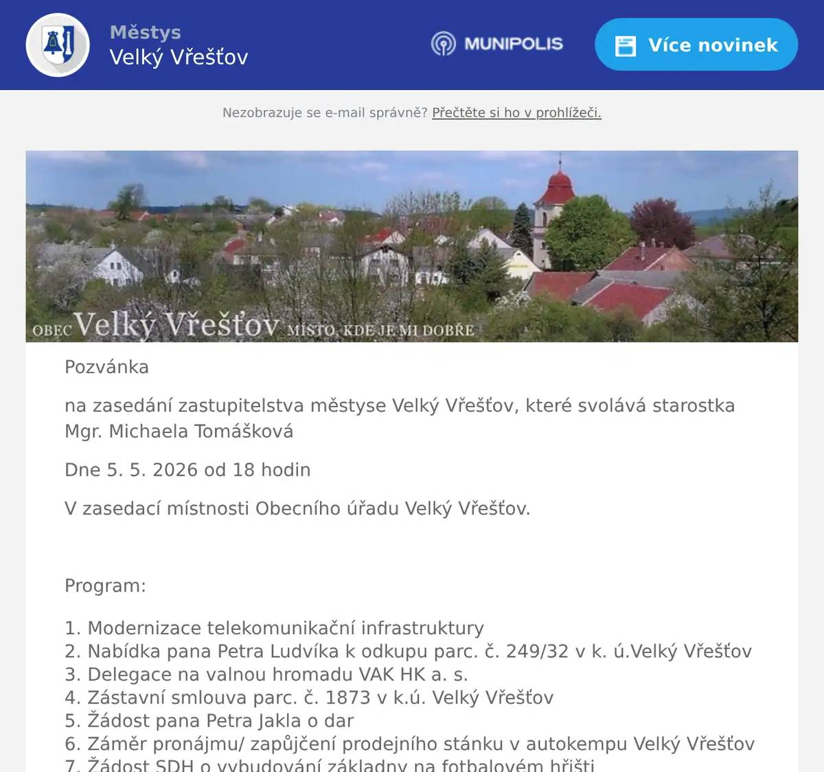 Pozvánka na zasedání zastupitelstva městyse Velký Vřešťov, které svolává starostka Mgr. Michaela Tomášková Dne 5. 5. 2026 od 18 hodin V zasedací místnosti Obecního úřadu Velký Vřešťov.  Program: Modernizace telekomunikační infrastruktury Nabídka pana Petra Ludvíka k odkupu parc. č. 249/32 v k. ú.Velký Vřešťov Delegace na valnou hromadu VAK HK a. s. Zástavní smlouva parc. č. 1873 v k.ú. Velký Vřešťov Žádost pana Petra Jakla o dar Záměr pronájmu/ zapůjčení prodejního stánku v autokempu Velký Vřešťov Žádost SDH o vybudování základny na fotbalovém hřišti Územní plán Příjem dotace na nádoby na tříděný odpad Výběr firmy k dodání nádob na tříděný odpad Žádost firmy VeRaSTONE Různé    