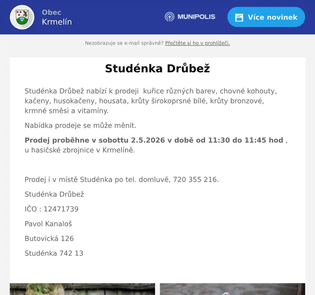 Studénka Drůbež nabízí k prodeji  kuřice různých barev, chovné kohouty, kačeny, husokačeny, housata, krůty širokoprsné bílé, krůty bronzové,  krmné směsi a vitamíny. Nabídka prodeje se může měnit. Prodej proběhne v sobottu 2.5.2026 v době od 11:30 do 11:45 hod , u hasičské zbrojnice v Krmelíně.  Prodej i v místě Studénka po tel. domluvě, 720 355 216. Studénka Drůbež IČO : 12471739 Pavol Kanaloš Butovická 126 Studénka 742 13 