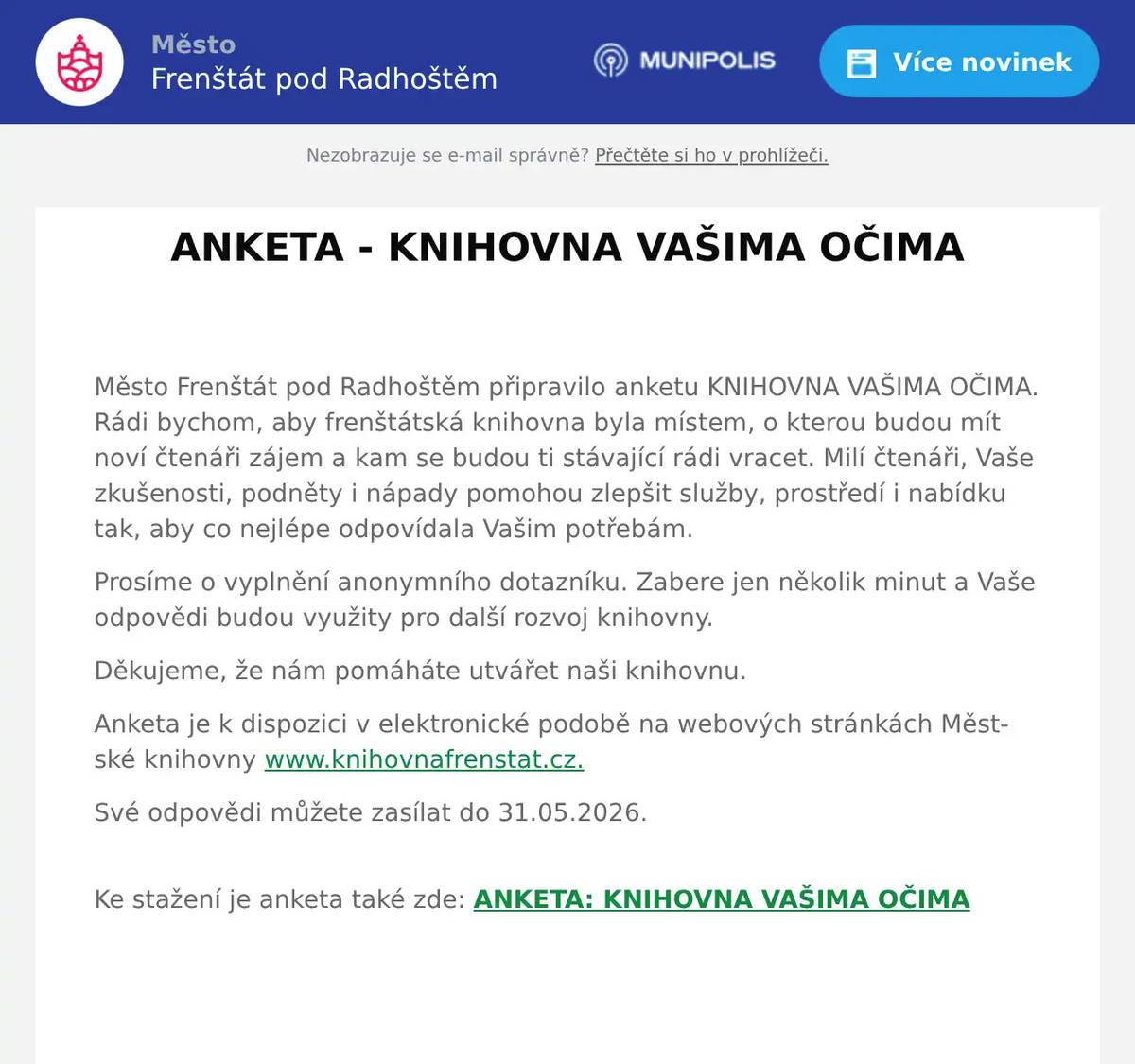  Město Frenštát pod Radhoštěm připravilo anketu KNIHOVNA VAŠIMA OČIMA. Rádi bychom, aby frenštátská knihovna byla místem, o kterou budou mít noví čtenáři zájem a kam se budou ti stávající rádi vracet. Milí čtenáři, Vaše zkušenosti, podněty i nápady pomohou zlepšit služby, prostředí i nabídku tak, aby co nejlépe odpovídala Vašim potřebám.    Prosíme o vyplnění anonymního dotazníku. Zabere jen několik minut a Vaše odpovědi budou využity pro další rozvoj knihovny.  Děkujeme, že nám pomáháte utvářet naši knihovnu. Anketa je k dispozici v elektronické podobě na webových stránkách Městské knihovny www.knihovnafrenstat.cz. Své odpovědi můžete zasílat do 31.05.2026.   Ke stažení je anketa také zde: ANKETA: KNIHOVNA VAŠIMA OČIMA