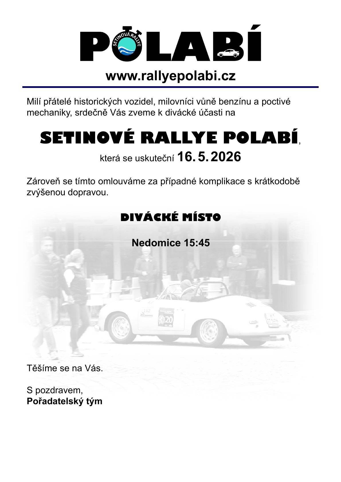 Vážení, v sobotu 16. 5. 2026 budeme pořádat veteránskou soutěž pravidelnosti nazvanou Setinová Rallye Polabí. Tato soutěž / mototuristická akce je určená automobilům nad 20 let stáří. Skládá se z orientačních a měřených úseků. Vozidla jezdí po běžných komunikacích, za běžného provozu, musí mít zaplacené povinné ručení, splněnou STK, řidiči mít řidičské oprávnění a dodržovat dopravní předpisy (za porušení jsou penalizováni). Vozidla do jednotlivých etap startují i končí v minutovém intervalu. Maximální počet vozidel je stanoven na 45. Trasa povede i přes Vaši obec. Rád bych Vás poprosil o sdílení našeho letáku u Vás. Automobily přes Vás projedou mezi 15:45 - 16:30 (časy jsou orientační). Rádi bychom, aby na místě bylo co nejvíce diváků, kteří budou držet palce účastníkům. Jak je patrno ze startovní listiny, bude se na co koukat. Odkaz na startovní listinu zde: https://rallyepolabi.cz/startovka/ Obrázky a krátké povídání o autech je u nás na fb: https://www.facebook.com/rallyepolabi Děkuji S pozdravem Za tým Rallye Polabí Bc. Jan Havlát Sportovní ředitel Info@rallyepolabi.cz www.rallyepolabi.cz facebook.com/rallyepolabi +420 777010139