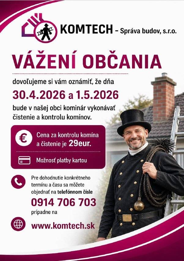 Vážení občania,  vo štvrtok 30. apríla 2026 a v piatok 1. mája 2026 bude v našej obci kominár vykonávať čistenie a kontrolu komínov. Cena za kontrolu a čistenie komína je 29,- eur.  Pre dohodnutie konkrétneho termínu a času sa môžete objednať na telefónnom čísle 0914 706 703, prípadne na www.komtech.sk