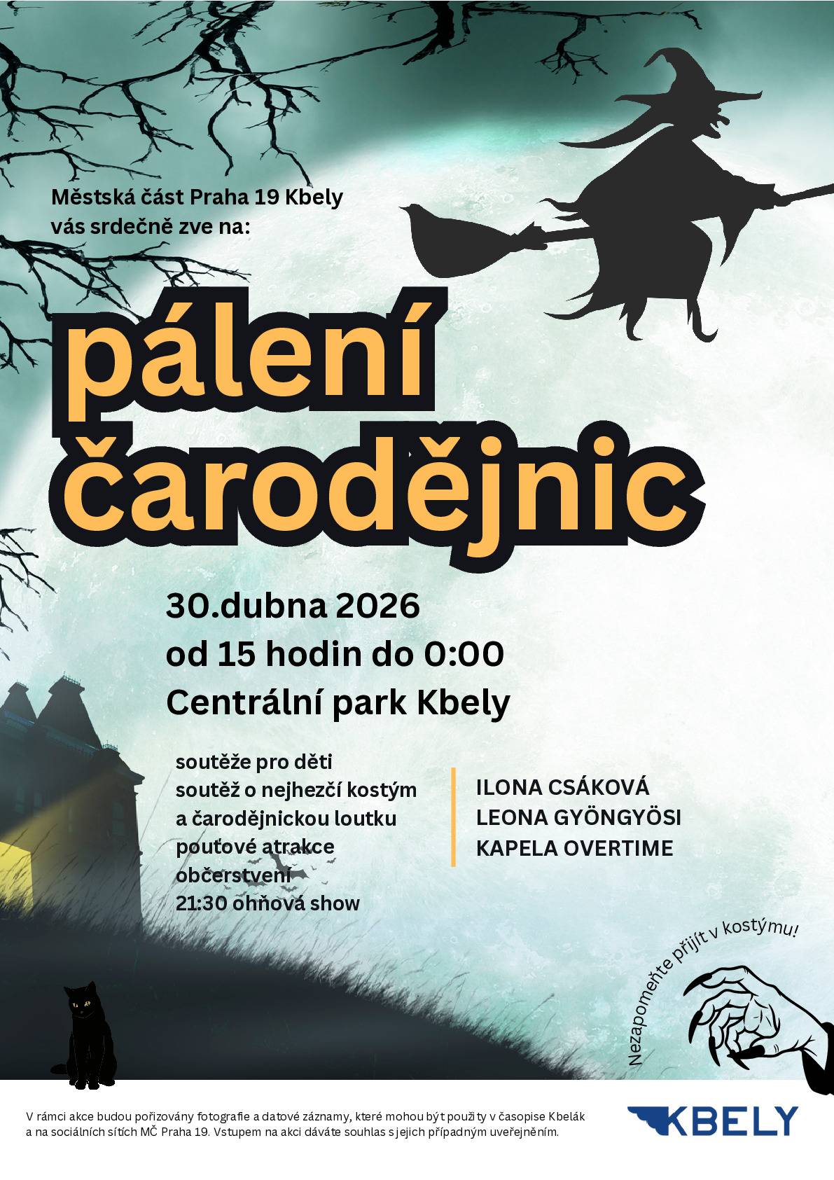 Srdečně vás zveme na tradiční pálení čarodějnic ve Kbelích! Přijďte si s námi užít odpoledne i večer plný zábavy, hudby, soutěží a pořádné čarodějnické atmosféry  📆 30. 4. 2026 od 15 hodin v Centrálním parku   🔥 Program:  15.00 hod. úvod a informace k programu , soutěže pro děti a povídání o čarodějnicích  15.10 hod. vystoupení dětí z MŠ Letců  15.30 hod. Mažoretky Pirouette z Brandýsa nad Labem  16.00 hod. Divadlo pro děti 16.30 hod. Vystoupení dětí z FitTime  17.00 hod. Defilé masek  17.30 hod. Vyhlášení nejlepších masek a loutek  18.00 hod. Zapálení hranice  18.10 hod. vystoupí Ilona Csáková a Leona Gyöngyösi  19.10 hod. hraje kapela Overtime (až do půlnoci)   21.30 hod. Ohňová show (po setmění)   🧙🏻 Doprovodný program:  Soutěže pro děti v parku probíhají od 15.00 do 17.30 hod.  Odměny si můžete vyzvednout do 18.00 hod. v infostanu MČ Praha 19  Registrace do soutěže o nejlepší masky a loutky probíhá do 17.00 hod. v infostanu. Vyhlášení proběhne v 17.30 hod. v amfiteátru   Uvedené časy se mohou změnit.  Těšíme se na vás!