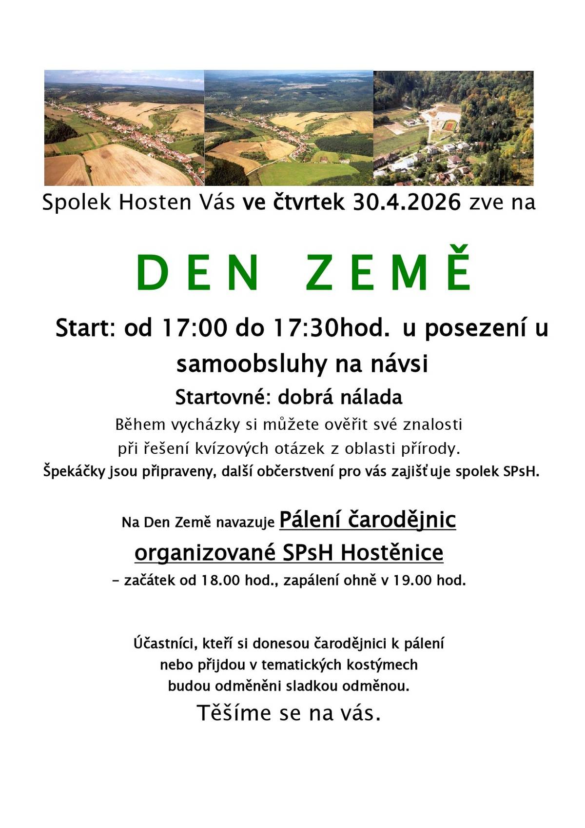Spolek Hosten Vás ve čtvrtek 30.4.2026 zve na D E N   Z E M Ě Start: od 17:00 do 17:30hod. u posezení u samoobsluhy na návsi Startovné: dobrá nálada Během vycházky si můžete ověřit své znalosti při řešení kvízových otázek z oblasti přírody. Špekáčky jsou připraveny, další občerstvení pro vás zajišťuje spolek SPsH. Na Den Země navazuje ve starém lomu  Pálení čarodějnic organizované SPsH Hostěnice - začátek od 18.00 hod., zapálení ohně v 19.00 hod. Účastníci, kteří si donesou čarodějnici k pálení nebo přijdou v tematických kostýmechbudou odměněni sladkou odměnou.    Těšíme se na vás.