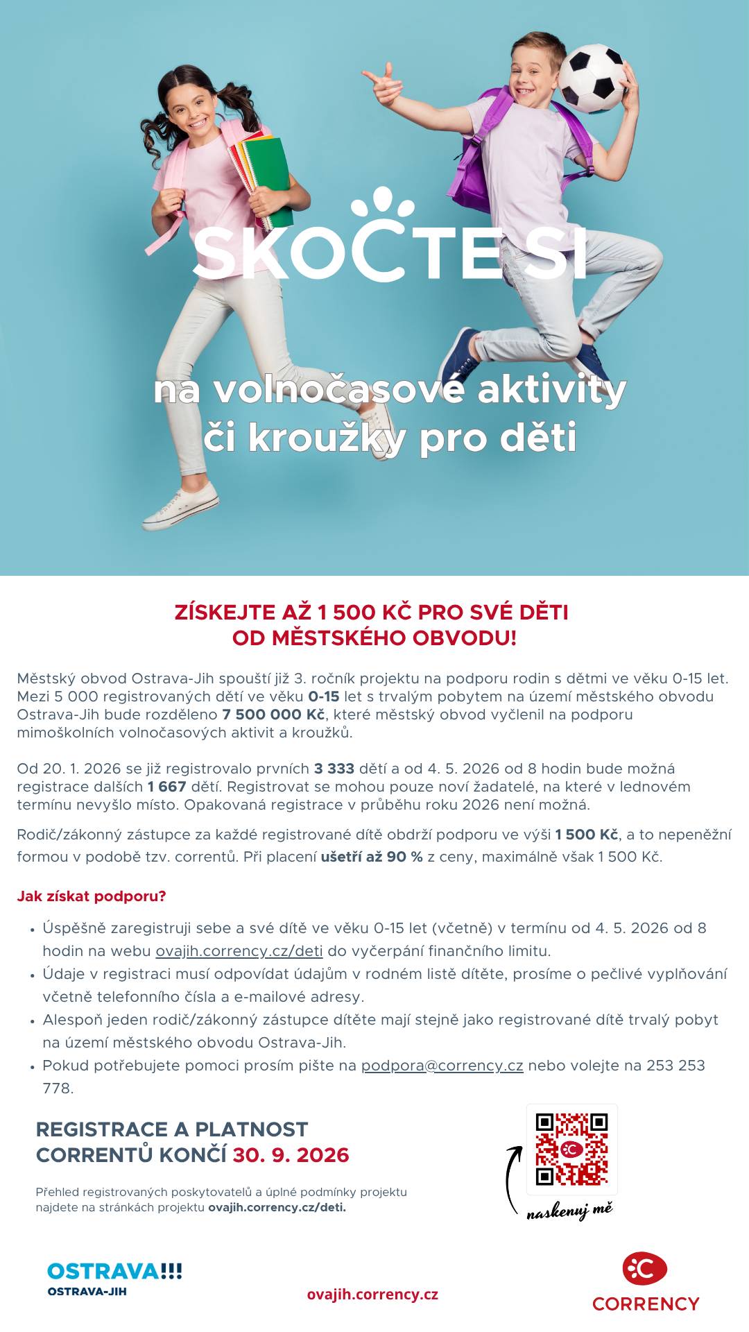 Rodiče dětí s trvalým pobytem v městském obvodu Ostrava-Jih mají v pondělí 4. května 2026 od 8.00 hodin další možnost registrace do projektu na podporu mimoškolních aktivit dětí Corrency Děti. Původní lednová registrace byla ukončena již den po spuštění  vyčerpáním částky 5 milionů korun. Zapojilo se celkem 3 333 dětí, přičemž každé získalo podporu ve výši 1 500 correntů. Vzhledem k vysokému zájmu obvod projekt posiluje a navyšuje jeho rozpočet o dalších 2,5 milionu korun na celkových 7,5 milionu korun. Rodiče, kteří své děti nestihli zaregistrovat v první vlně, tak dostávají novou příležitost. Podmínkou je trvalý pobyt v městském obvodu Ostrava-Jih. Correnty je nutné využít nejpozději do 30. září 2026. Podrobnosti a kompletní podmínky projektu jsou k dispozici na webových stránkách: https://ovajih.corrency.cz/deti/