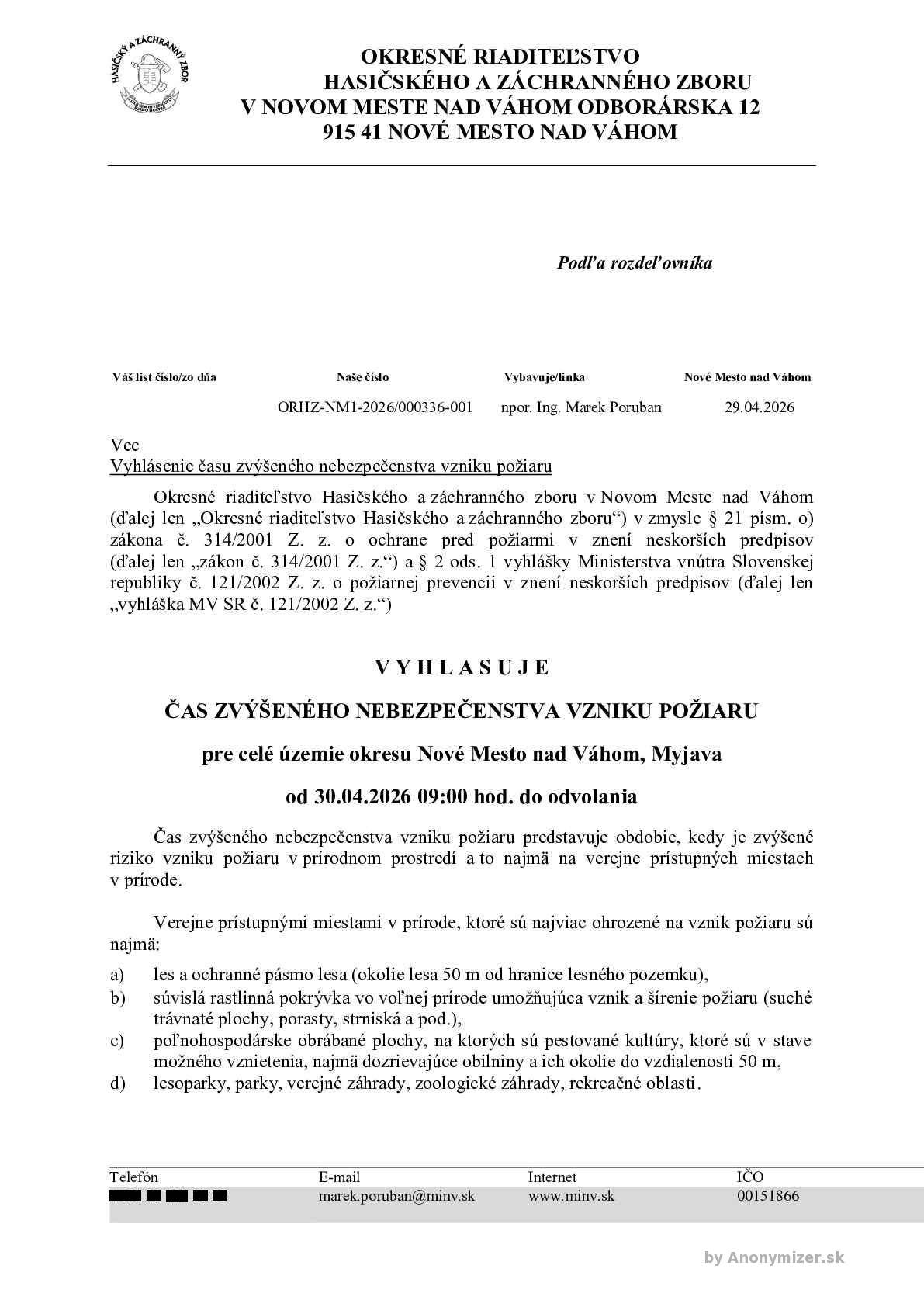 Okresné riaditeľstvo Hasičského a záchranného zboru v Novom Meste nad Váhom (ďalej len „Okresné riaditeľstvo Hasičského a záchranného zboru“) v zmysle § 21 písm. o) zákona č. 314/2001 Z. z. o ochrane pred požiarmi v znení neskorších predpisov (ďalej len „zákon č. 314/2001 Z. z.“) a § 2 ods. 1 vyhlášky Ministerstva vnútra Slovenskej republiky č. 121/2002 Z.z. o požiarnej prevencii v znení neskorších predpisov (ďalej len „vyhláška MV SR č. 121/2002 Z. z.“)                                 V Y H L A S U J E ČAS ZVÝŠENÉHO NEBEZPEČENSTVA VZNIKU POŽIARU pre celé územie okresu Nové Mesto nad Váhom, Myjava od 30.04.2026 09:00 hod. do odvolania Čas zvýšeného nebezpečenstva vzniku požiaru predstavuje obdobie, kedy je zvýšené riziko vzniku požiaru v prírodnom prostredí a to najmä na verejne prístupných miestach v prírode. Verejne prístupnými miestami v prírode, ktoré sú najviac ohrozené na vznik požiaru sú najmä: a) les a ochranné pásmo lesa (okolie lesa 50 m od hranice lesného pozemku), b) súvislá rastlinná pokrývka vo voľnej prírode umožňujúca vznik a šírenie požiaru (suché trávnaté plochy, porasty, strniská a pod.), c) poľnohospodárske obrábané plochy, na ktorých sú pestované kultúry, ktoré sú v stave možného vznietenia, najmä dozrievajúce obilniny a ich okolie do vzdialenosti 50 m, d) lesoparky, parky, verejné záhrady, zoologické záhrady, rekreačné oblasti. Právnické osoby a fyzické osoby – podnikatelia v čase zvýšeného nebezpečenstva vzniku požiaru majú zakázané v zmysle § 8 písm. c) zákona č. 314/2001 Z. z. spaľovať horľavé látky na voľnom priestranstve v území, pre ktoré je vyhlásený čas zvýšeného nebezpečenstva vzniku požiaru Fyzické osoby sú povinné v zmysle § 14 ods. 1 písm. e) zákona č. 314/2001 Z. z. dodržiavať zásady protipožiarnej bezpečnosti v čase zvýšeného nebezpečenstva vzniku požiaru. V súvislosti s vyhláseným časom zvýšeného nebezpečenstva vzniku požiaru pripomíname aj všeobecné opatrenia ochrany pred požiarmi, ktoré sa netýkajú len času zvýšeného nebezpečenstva vzniku požiaru. Okresné riaditeľstvo Hasičského a záchranného zboru upozorňuje právnické osoby, fyzické osoby-podnikateľov,aby dôsledne dodržiavali ich povinnosti na úseku ochrany pred požiarmi v zmysle § 4, 5 a 8 zákona č. 314/2001 Z. z. a to najmä: • dodržiavali zákaz vypaľovania porastov bylín, kríkov, stromov, • dodržiavali zákaz zakladania ohňa v priestoroch alebo na miestach, kde by mohlo dôjsť k vzniku požiaru, • plnili opatrenia na úseku ochrany pred požiarmi na miestach so zvýšeným nebezpečenstvom vzniku požiaru a pri činnostiach so zvýšeným nebezpečenstvom vzniku požiaru.  Okresné riaditeľstvo Hasičského a záchranného zboru upozorňuje fyzické osoby, aby dôsledne dodržiavali ich povinnosti na úseku ochrany pred požiarmi podľa § 14 zákona č. 314/2001 Z. z. a to najmä: • dodržiavali zákaz fajčenia alebo používania otvoreného plameňa na miestach so zvýšeným nebezpečenstvom vzniku požiaru, • dodržiavali zákaz vypaľovania porastov bylín, kríkov a stromov, • dodržiavali zákaz zakladania ohňa v priestoroch alebo na miestach, kde môže dôjsť k jeho rozšíreniu, • dodržiavali zásady protipožiarnej bezpečnosti pri činnostiach spojených so zvýšeným nebezpečenstvom vzniku požiaru a v čase zvýšeného nebezpečenstva vzniku požiaru
