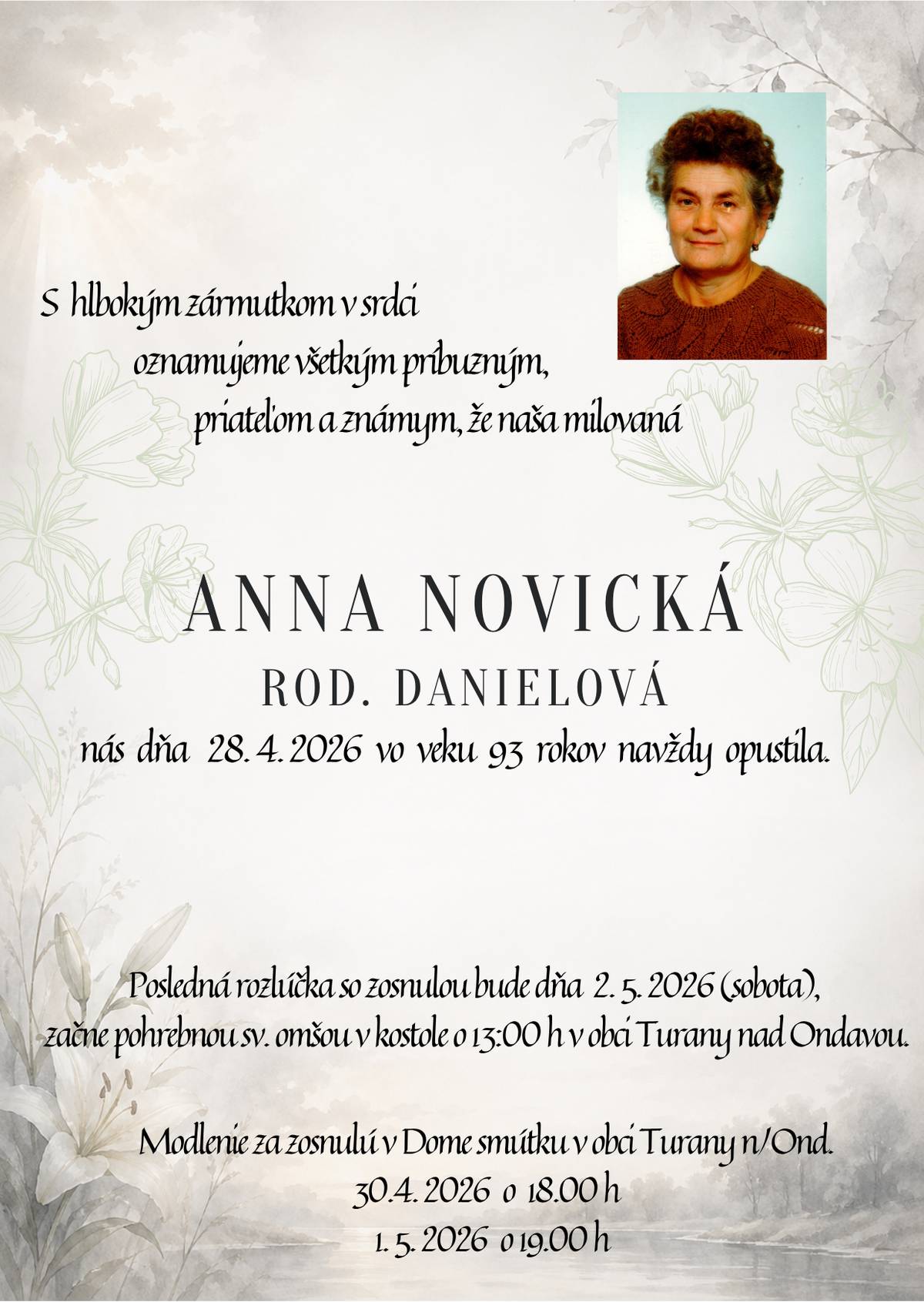 S hlbokým zármutkom Vám oznamujeme, že dňa 28. apríla 2026, nás vo veku 93 rokov navždy opustila naša spoluobčianka, pani Anna Novická, rod. Danielová.   Posledná rozlúčka so zosnulou bude v sobotu 2. mája 2026 o 13:00 hod. v kostole sv. Anny v Turanoch nad Ondavou, pohrebné obrady začnú po sv.omši v Dome smútku Turany n/O.     Modlenie za zosnulú - 30.04.2026 (dnes) o 18:00 hod. a 01.05.2026 o 19:00 hod. v Dome smútku v Turanoch n/O.     Vyjadrujeme úprimnú sústrasť pozostalej rodine, príbuzným a známym.     Obecný úrad Turany n/O.