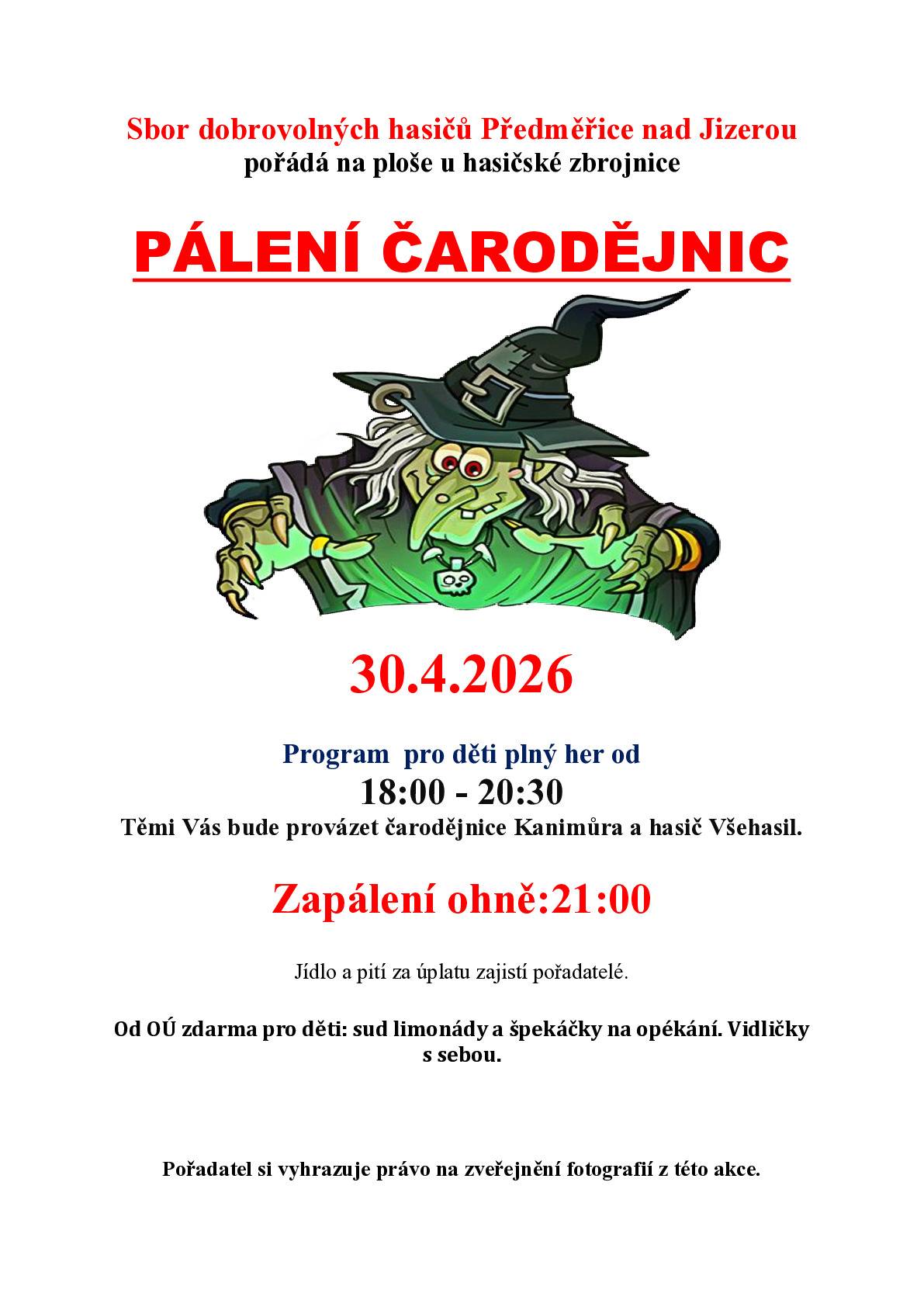 30.4.2026 u hasičské zbrojnice v Předměřicích nad Jizerou. Program  pro děti plný her od  18:00 - 20:30 Těmi Vás bude provázet čarodějnice Kanimůra a hasič Všehasil. Zapálení ohně:21:00  Jídlo a pití za úplatu zajistí pořadatelé. Od OÚ zdarma pro děti: sud limonády a špekáčky na opékání. Vidličky s sebou. Pořadatel si vyhrazuje právo na zveřejnění fotografií z této akce.