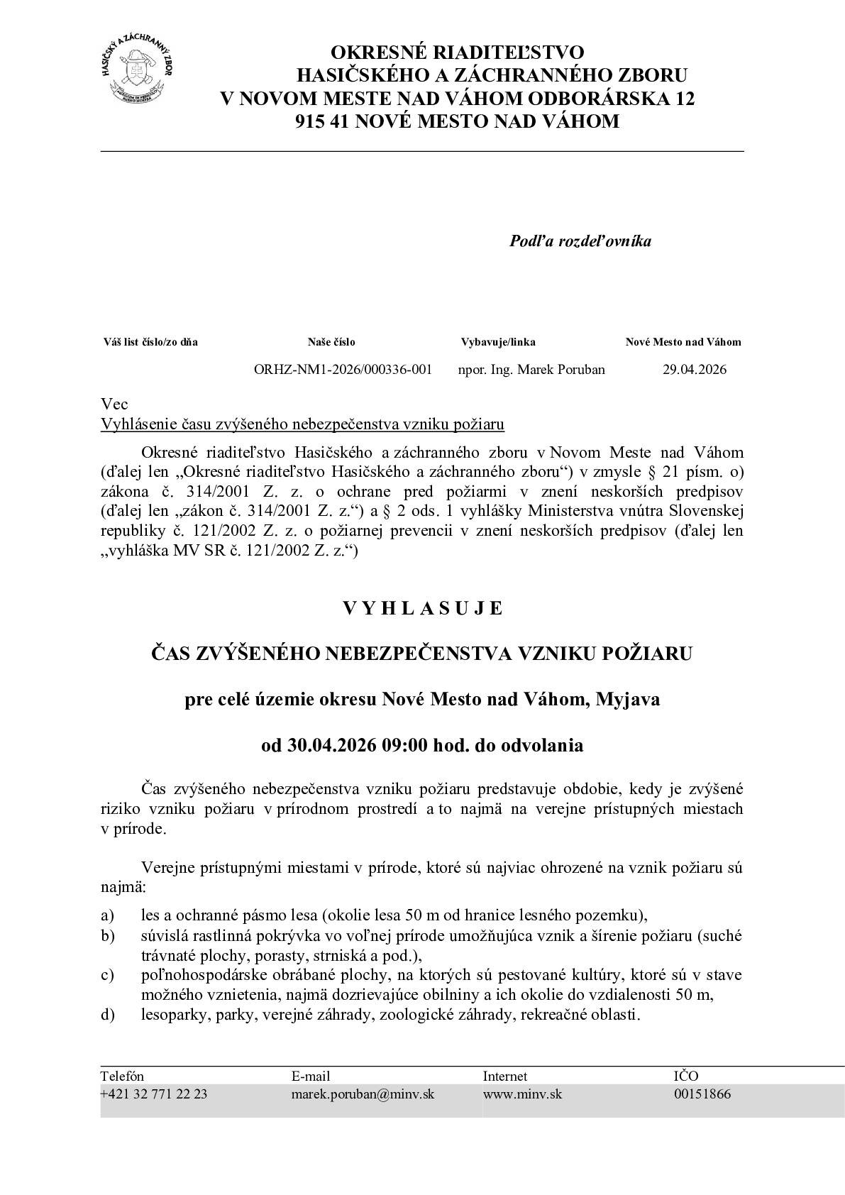 Okresné riaditeľstvo Hasičského a záchranného zboru v Novom Meste nad Váhom (ďalej len „Okresné riaditeľstvo Hasičského a záchranného zboru“) v zmysle § 21 písm. o) zákona č. 314/2001 Z. z. o ochrane pred požiarmi v znení neskorších predpisov (ďalej len „zákon č. 314/2001 Z. z.“) a § 2 ods. 1 vyhlášky Ministerstva vnútra Slovenskej republiky č. 121/2002 Z.z. o požiarnej prevencii v znení neskorších predpisov (ďalej len „vyhláška MV SR č. 121/2002 Z. z.“)                                 V Y H L A S U J E ČAS ZVÝŠENÉHO NEBEZPEČENSTVA VZNIKU POŽIARU pre celé územie okresu Nové Mesto nad Váhom, Myjava od 30.04.2026 09:00 hod. do odvolania Čas zvýšeného nebezpečenstva vzniku požiaru predstavuje obdobie, kedy je zvýšené riziko vzniku požiaru v prírodnom prostredí a to najmä na verejne prístupných miestach v prírode. Verejne prístupnými miestami v prírode, ktoré sú najviac ohrozené na vznik požiaru sú najmä: a) les a ochranné pásmo lesa (okolie lesa 50 m od hranice lesného pozemku), b) súvislá rastlinná pokrývka vo voľnej prírode umožňujúca vznik a šírenie požiaru (suché trávnaté plochy, porasty, strniská a pod.), c) poľnohospodárske obrábané plochy, na ktorých sú pestované kultúry, ktoré sú v stave možného vznietenia, najmä dozrievajúce obilniny a ich okolie do vzdialenosti 50 m, d) lesoparky, parky, verejné záhrady, zoologické záhrady, rekreačné oblasti. Právnické osoby a fyzické osoby – podnikatelia v čase zvýšeného nebezpečenstva vzniku požiaru majú zakázané v zmysle § 8 písm. c) zákona č. 314/2001 Z. z. spaľovať horľavé látky na voľnom priestranstve v území, pre ktoré je vyhlásený čas zvýšeného nebezpečenstva vzniku požiaru Fyzické osoby sú povinné v zmysle § 14 ods. 1 písm. e) zákona č. 314/2001 Z. z. dodržiavať zásady protipožiarnej bezpečnosti v čase zvýšeného nebezpečenstva vzniku požiaru. V súvislosti s vyhláseným časom zvýšeného nebezpečenstva vzniku požiaru pripomíname aj všeobecné opatrenia ochrany pred požiarmi, ktoré sa netýkajú len času zvýšeného nebezpečenstva vzniku požiaru. Okresné riaditeľstvo Hasičského a záchranného zboru upozorňuje právnické osoby, fyzické osoby-podnikateľov,aby dôsledne dodržiavali ich povinnosti na úseku ochrany pred požiarmi v zmysle § 4, 5 a 8 zákona č. 314/2001 Z. z. a to najmä: • dodržiavali zákaz vypaľovania porastov bylín, kríkov, stromov, • dodržiavali zákaz zakladania ohňa v priestoroch alebo na miestach, kde by mohlo dôjsť k vzniku požiaru, • plnili opatrenia na úseku ochrany pred požiarmi na miestach so zvýšeným nebezpečenstvom vzniku požiaru a pri činnostiach so zvýšeným nebezpečenstvom vzniku požiaru.  Okresné riaditeľstvo Hasičského a záchranného zboru upozorňuje fyzické osoby, aby dôsledne dodržiavali ich povinnosti na úseku ochrany pred požiarmi podľa § 14 zákona č. 314/2001 Z. z. a to najmä: • dodržiavali zákaz fajčenia alebo používania otvoreného plameňa na miestach so zvýšeným nebezpečenstvom vzniku požiaru, • dodržiavali zákaz vypaľovania porastov bylín, kríkov a stromov, • dodržiavali zákaz zakladania ohňa v priestoroch alebo na miestach, kde môže dôjsť k jeho rozšíreniu, • dodržiavali zásady protipožiarnej bezpečnosti pri činnostiach spojených so zvýšeným nebezpečenstvom vzniku požiaru a v čase zvýšeného nebezpečenstva vzniku požiaru.