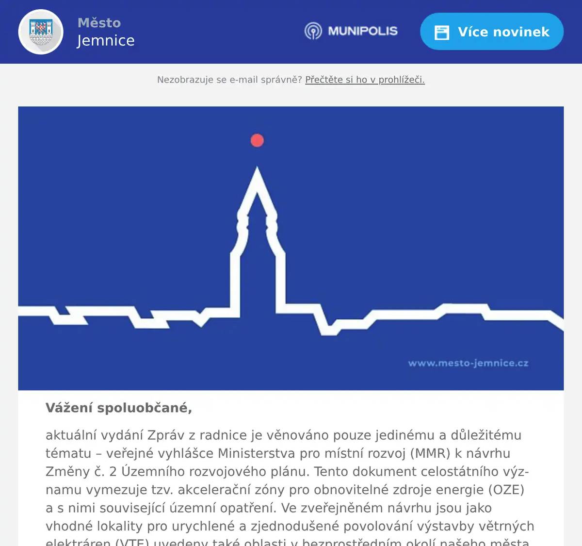 Vážení spoluobčané, aktuální vydání Zpráv z radnice je věnováno pouze jedinému a důležitému tématu – veřejné vyhlášce Ministerstva pro místní rozvoj (MMR) k návrhu Změny č. 2 Územního rozvojového plánu. Tento dokument celostátního významu vymezuje tzv. akcelerační zóny pro obnovitelné zdroje energie (OZE) a s nimi související územní opatření. Ve zveřejněném návrhu jsou jako vhodné lokality pro urychlené a zjednodušené povolování výstavby větrných elektráren (VTE) uvedeny také oblasti v bezprostředním okolí našeho města a v rámci Jemnického mikroregionu. Vedení města Jemnice považuje návrh ministerstva za zásadní téma, které si zaslouží věcný a odpovědný přístup. Město Jemnice proto k návrhu připraví vlastní připomínky a současně bude postup koordinován i v rámci Jemnického mikroregionu a s Krajem Vysočina. Níže přinášíme shrnutí dosavadních informací a plánovaných kroků: Akcelerační zóna Právním základem je zákon č. 249/2025 Sb., o urychlení využívání některých obnovitelných zdrojů energie, který byl nadstranicky schválen poslanci v červnu loňského roku. Zákon se vztahuje na dva typy projektů: pozemní větrné elektrárny (VTE) a fotovoltaické elektrárny na volné ploše (tzv. solární parky) (FTE). Samotný návrh zadání Změny č. 2 Územního rozvojového plánu vymezující akcelerační oblasti byl schválen usnesením vlády ze dne 22. října 2025 č. 811. Akcelerační oblast je definována jako území vymezené za účelem urychleného a zjednodušeného povolování výstavby obnovitelných zdrojů energie (OZE). Nebude nutné například podstupovat standardní proces posuzování vlivů na životní prostředí (EIA), jelikož většina povolovacích řízení se uskuteční už ve fázi vymezování akceleračních zón formou hromadného posouzení v rámci jednotného environmentálního stanoviska. Cílem státu je zkrátit celou povolovací lhůtu na přibližně jeden rok. Ve stejném režimu jako samotné elektrárny pak půjde realizovat i související infrastrukturu, například napojení na distribuční a přenosovou síť, dopravní a technické zázemí či zařízení pro ukládání energie. Zatímco původní záměr byl širší, aktuální návrh počítá s vymezením 94 akceleračních zón napříč celou republikou. V bezprostředním okolí Jemnice a v rámci Jemnického mikroregionu se počítá s vymezením hned čtyř akceleračních zón pro výstavbu větrných elektráren (VTE): AOV73 Jemnice, AOV74 Lomy, AOV75 Jiratice a AOV106 Dešov. Další nejbližší akcelerační zóna je pak navržena na území Dačic a Hříšice (AOV46 Hříšice). Ke každé z akceleračních oblastí je zpracováno podrobné odůvodnění a územní opatření, která stanovují konkrétní podmínky a zmírňující vlivy. Pro lepší představu, například: zóna AOV73 Jemnice zasahuje území Jemnice, Třebětic a Budíškovic. Návrh zde počítá s 23 větrnými elektrárnami o celkové výšce kolem 245 metrů (od terénu po horní úvrať listů rotorů) a s rozestupy 750 metrů, při dodržení minimální vzdálenosti 500 metrů od obytné zástavby. Celková rozloha této oblasti činí 8,1 km² s odhadovaným výkonem 80,5 MW. Dokumentace zároveň definuje opatření k ochraně krajinného rázu a kulturních památek, eliminaci odlesků a vizuálně rušivých jevů a další opatření. Odkazy na kompletní dokumenty naleznete v závěru tohoto vydání Zpráv z radnice. Současně je nutné zdůraznit, že zveřejněná vyhláška a přijatý zákon neznamená zahájení stavby ani potvrzení, že se v našem bezprostředním okolí začne skutečně v brzké době stavět. Jde o fázi projednávání návrhu celostátní územně plánovací dokumentace. Zároveň také platí, že větrné i solární parky lze stavět i mimo tyto navržené akcelerační zóny, ovšem pouze ve standardním a výrazně delším povolovacím režimu. Postoj k ná