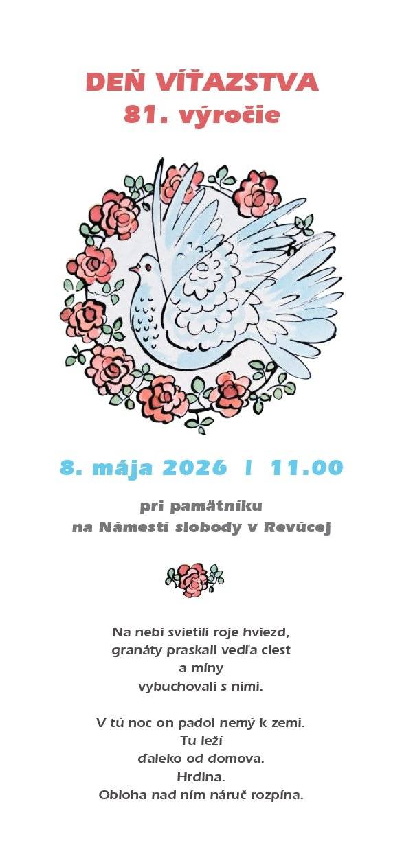 Mesto Revúca si pripomenie 81. výročie Dňa víťazstva slávnostným pietnym aktom. „Na nebi svietili roje hviezd, granáty praskali vedľa ciest a míny vybuchovali s nimi. V tú noc on padol nemý k zemi. Tu leží ďaleko od domova. Hrdina. Obloha nad ním náruč rozpína.“ Pozývame vás uctiť si pamiatku hrdinov, ktorí pred 81 rokmi priniesli mier do našich ulíc, položením vencov a tichou spomienkou. Termín: 8. máj 2026 o 11.00 h Miesto: Pamätník na Námestí slobody