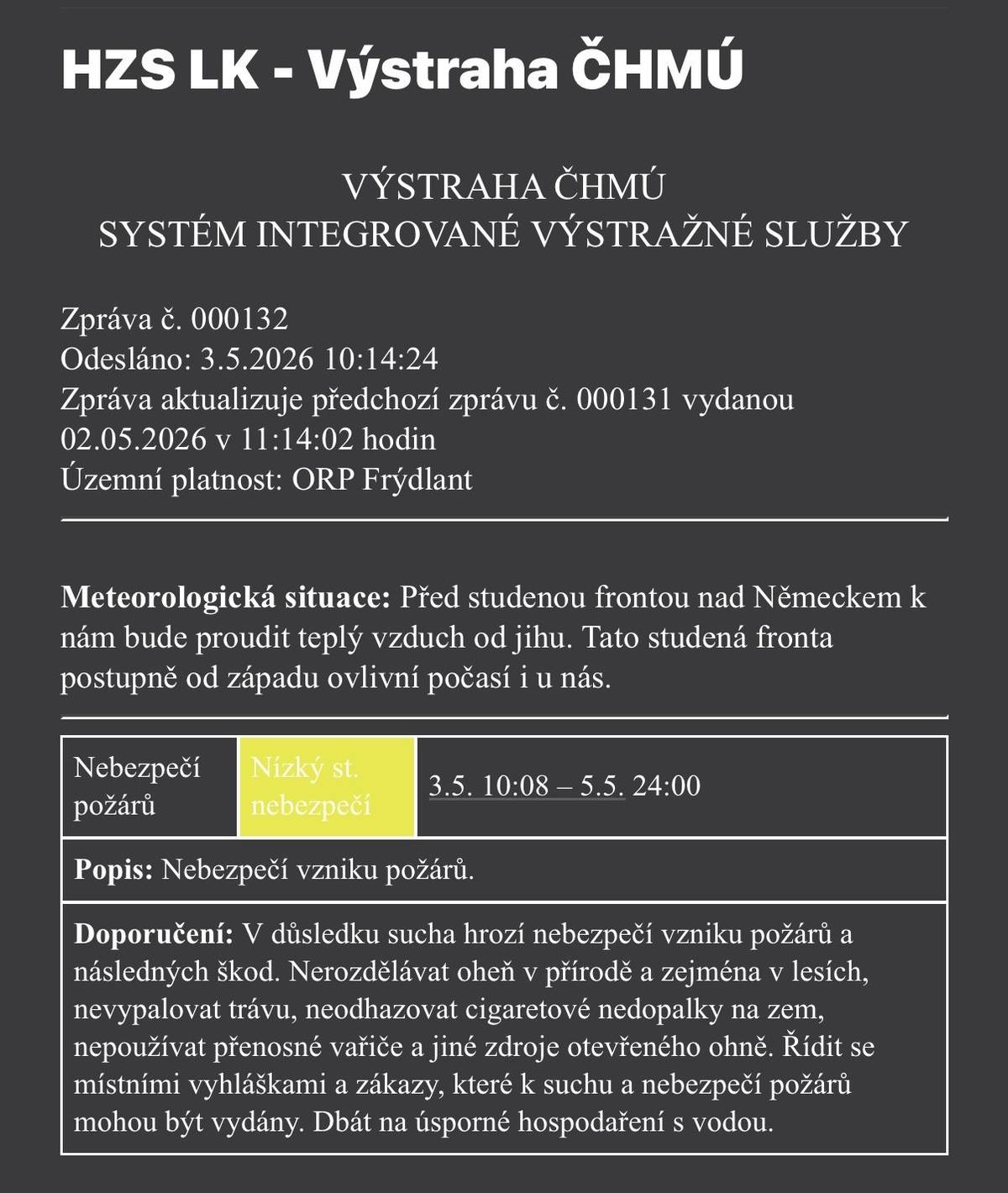Český hydrometeorologický ústav vydal aktuální výstrahu pro oblast ORP Frýdlant. 🗓 Platnost: od 3. 5. 2026 (10:08) do 5. 5. 2026 (24:00) ⚠️ Stupeň nebezpečí: nízký 🌡 Situace: Před studenou frontou nad Německem k nám proudí teplý vzduch od jihu. Fronta bude postupně od západu ovlivňovat počasí i u nás. 🔥 Co hrozí: V důsledku sucha je zvýšené riziko vzniku požárů. ❗ Doporučení:   Nerozdělávejte oheň v přírodě, zejména v lesích   Nevypalujte trávu   Neodhazujte nedopalky cigaret 🚭   Nepoužívejte přenosné vařiče ani jiné zdroje otevřeného ohně   Dodržujte místní vyhlášky a zákazy   Šetřete vodou 💧   🙏 Buďte prosím opatrní a ohleduplní – pomáháte tím chránit přírodu i majetek nás všech.