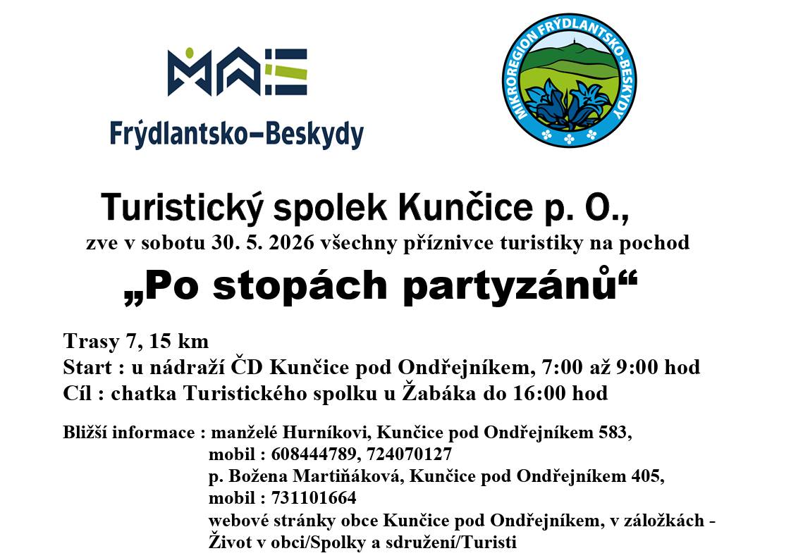 🚶♂️ Po stopách partyzánů Turistický spolek Kunčice pod Ondřejníkem zve všechny milovníky pohybu, přírody a dobré nálady na tradiční pochod „Po stopách partyzánů“. 📅 sobota 30. května 2026 Vybrat si můžete ze dvou tras: 👉 7 km nebo 15 km 📍 Start: u nádraží ČD Kunčice pod Ondřejníkem (7:00–9:00) 🏁 Cíl: chatka Turistického spolku u Žabáka (do 16:00) Přijďte si projít krásnou přírodou, protáhnout nohy a strávit den na čerstvém vzduchu – ať už vyrazíte sami, s rodinou nebo s partou přátel. 📞 Bližší informace: manželé Hurníkovi – 608 444 789, 724 070 127 Božena Martináková – 731 101 664 Více najdete také na webu obce v sekci Život v obci → Spolky a sdružení → Turisti Zveřejnila: Kristýna Amálie Heczková