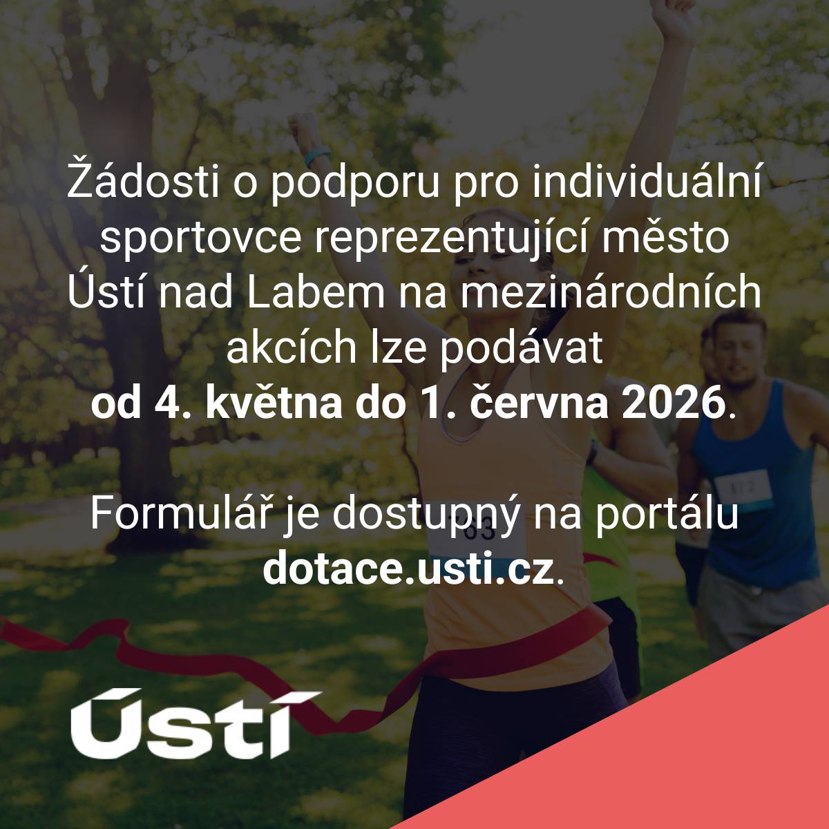 Žádosti o podporu pro individuální sportovce reprezentující město Ústí nad Labem na mezinárodních akcích lze podávat od 4. května do 1. června 2026. Formulář je dostupný na portálu dotace.usti.cz. Formuláře žádostí pro jednotlivé dotační kategorie jsou zpřístupněny v dotačním portálu. Po stanoveném termínu, systém elektronickou žádost nepřijme. Pokud žadatel o dotaci doposud není registrován v systému, provede registraci na dotačním portálu prostřednictvím e-mailu a hesla (jeden účet = jeden e-mail). Za správnost údajů uvedených v žádosti a v předkládaných přílohách či dokladech zodpovídá žadatel. Žadatel musí mít zřízenu datovou schránku, bez datové schránky nelze žádost odeslat. Žádost je podána v okamžiku uvedení elektronického formuláře do stavu „odesláno datovou schránkou“. Informaci o vyhlášeném Programu lze získat na internetových stránkách www.usti.cz nebo na Magistrátu města Ústí nad Labem, Velká Hradební 2336/8, Odbor školství, kultury a sportu – oddělení kultury a sportu - 2. patro Veronika Kaňková, tel. 475 271 472, veronika.kankova@mag-ul.cz. Osobní konzultace k vyhlášeným programům jsou možné pouze v úředních hodinách úřadu. Poslední 2 dny před koncem podávání žádostí nebudou osobní ani telefonické konzultace již probíhat.