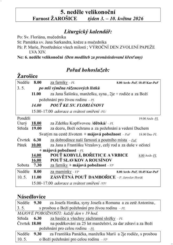 5. neděle velikonoční  Farnost ŽAROŠICE  týden 3. – 10. května 2026    Liturgický kalendář:  Po: Sv. Floriána, mučedníka  St: Památka sv. Jana Sarkandra, kněze a mučedníka  Pá: P. Marie, Prostřednice všech milostí; VÝROČNÍ DEN ZVOLENÍ PAPEŽE              LVA XIV.  Ne: 6. neděle velikonoční (Den modl