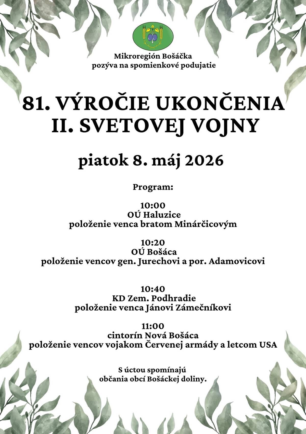 Mikroregión Bošáčka pozýva občanov na spomienkové podujatie pri príležitosti 81. výročia ukončenia II. svetovej vojny, ktoré sa uskutoční v piatok 8. mája 2026. Počas dopoludnia si spoločne uctíme pamiatku padlých hrdinov pri pamätníkoch v obciach Bošáckej doliny. 🕙 Program pietnych aktov:   10:00 – Haluzice: položenie venca bratom Minárčicovým   10:20 – Bošáca: položenie vencov gen. Jurechovi a por. Adamovicovi   10:40 – Zemianske Podhradie (KD): položenie venca Jánovi Zámečníkovi   11:00 – Nová Bošáca (cintorín): položenie vencov vojakom Červenej armády a letcom USA   S úctou si pripomíname všetkých, ktorí položili svoje životy za našu slobodu. Občania obcí Bošáckej doliny