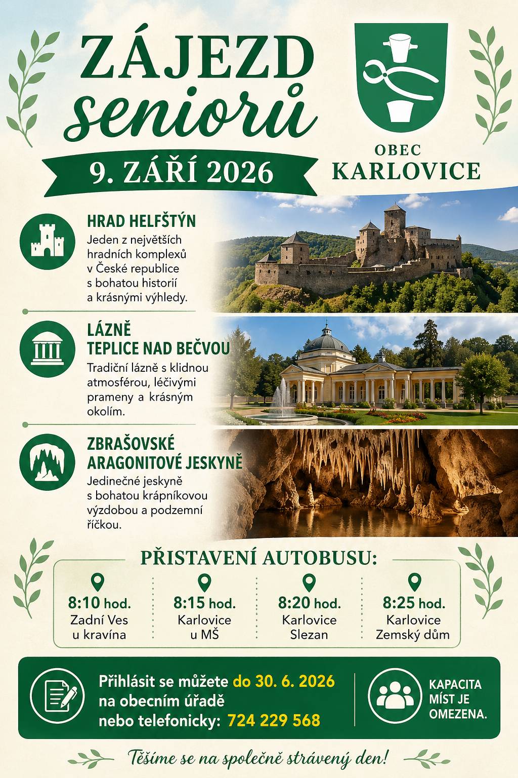 Obec Karlovice Vás srdečně zve na společný zájezd seniorů, který se uskuteční 📅 9. září 2026 Čeká Vás příjemně strávený den plný zajímavých míst a krásných zážitků: 🏰 Hrad Helfštýn Jeden z největších hradních komplexů v České republice s bohatou historií a nádhernými výhledy. 🌿 Lázně Teplice nad Bečvou Tradiční lázně s klidnou atmosférou, léčivými prameny a krásným okolím. 🪨 Zbrašovské aragonitové jeskyně Jedinečné jeskyně s bohatou krápníkovou výzdobou a podzemní říčkou. 🚌 Přistavení autobusu:  8:10 hod. – Zadní Ves u kravína 8:15 hod. – Karlovice u MŠ 8:20 hod. – Karlovice Slezan 8:25 hod. – Karlovice Zemský dům  📝 Přihlášky: Přihlásit se můžete do 30. 6. 2026 na obecním úřadě nebo telefonicky na čísle: 724 229 568 ⚠️ Kapacita míst je omezena.