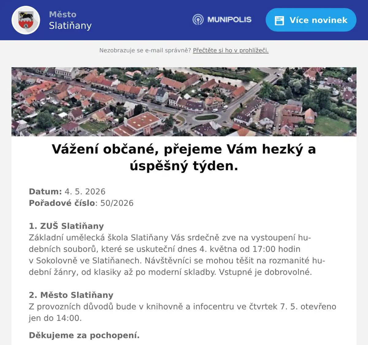 Datum: 4. 5. 2026Pořadové číslo: 50/20261. ZUŠ SlatiňanyZákladní umělecká škola Slatiňany Vás srdečně zve na vystoupení hudebních souborů, které se uskuteční dnes 4. května od 17:00 hodin v Sokolovně ve Slatiňanech. Návštěvníci se mohou těšit na rozmanité hudební žánry, od klasiky až po moderní skladby. Vstupné je dobrovolné.2. Město SlatiňanyZ provozních důvodů bude v knihovně a infocentru ve čtvrtek 7. 5. otevřeno jen do 14:00. Děkujeme za pochopení. 3. Město SlatiňanyMěsto Slatiňany a SDH Slatiňany Vás zvou na slavnostní představení nového hasičského vozu SCANIA v rámci Mezinárodního dne hasičů. Akce se bude konat dnes 4. května 2026 od 16 hodin na prostranství před Základní školou Slatiňany.4. SDH ŠkrovádSbor dobrovolných hasičů Škrovád Vás zve na oslavu 130 let založení sboru, která se bude konat 8. května 2026 od 13 hodin na ostrůvku ve Škrovádu. Na programu bude ocenění členů sboru, soutěže pro děti, ukázka vyproštění  z osobního automobilu, okrsková soutěž v požárním útoku, na děti čeká skákací hrad a malování na obličej. Občerstvení pro všechny zajištěno. Srdečně zvou hasiči Škrovád.5. Město SlatiňanyUpozorňujeme občany na provozní dobu kompostárny ve Škrovádu o květnových svátcích. V pátek 8. května bude zavřeno, v sobotu 9. května bude kompostárna otevřena od 8 do 14 hodin.6. ZUŠ SlatiňanyZákladní umělecká škola Slatiňany vás zve na vernisáž výstavy výtvarného oboru, která se uskuteční ve středu 13. května od 17:00 ve Společenském domě ve Slatiňanech. Výstava na potrvá do 25. května.7. Město SlatiňanyZO ČSCH Slatiňany Vás zve na místní výstavu králíků, drůbeže a holubů v sobotu 16. května 2026 od 7 do 16 hodin v areálu za železničním přejezdem směr Orel. Bohatá tombola, ukázka králičího hopu, prodej kvalitních chovných zvířat a sadby. Občerstvení zajištěno, srdečně zvou pořadatelé.8. UR Byz s. r. o.Vážení občané, pozor! Hledáte spolehlivou výpočetní techniku a její servis za skvělé ceny? Firma UR Byz s.r.o. ze Slatiňan je tu pro vás, Slatiňáci! Nabízí prodej a servis IT, kancelářského vybavení i papírnictví. Více než 30 let praxe a zkušeností je zárukou kvality. Pořídíte zde spolehlivé notebooky, telefony, tablety, jakékoliv příslušenství výpočetní techniky i spotřební materiál do tiskáren - tonery, inkoustové náplně, vše za skvělé ceny. S výběrem zboží Vám ochotně poradí, zajistí záruční i pozáruční servis a věřte, že jejich ceny Vás příjemně překvapí! Nabízí též dárkové poukazy. Neváhejte firmu kontaktovat na tel. čísle 723 724 824 nebo pište na mail urvalek@urbyz.cz. Aktuální nabídku si můžete prohlédnout též na www.urbyz.cz. Těší se, že Vám pomohou vybrat to pravé! Firma UR Byz s.r.o. - vaše jistota v oblasti IT techniky.