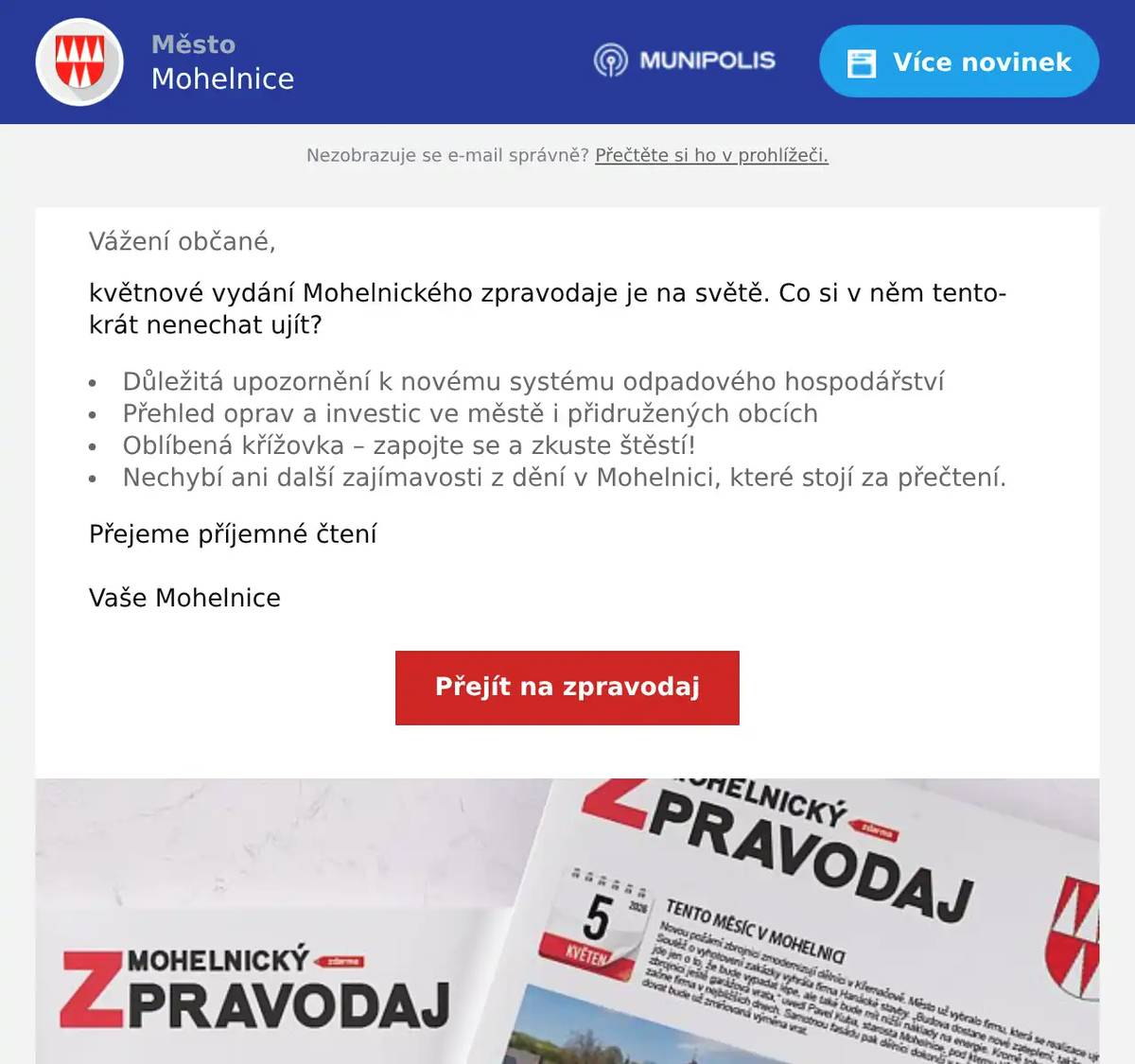 Vážení občané, květnové vydání Mohelnického zpravodaje je na světě. Co si v něm tentokrát nenechat ujít?  Důležitá upozornění k novému systému odpadového hospodářství Přehled oprav a investic ve městě i přidružených obcích Oblíbená křížovka – zapojte se a zkuste štěstí! Nechybí ani další zajímavosti z dění v Mohelnici, které stojí za přečtení.  Přejeme příjemné čtení  Vaše Mohelnice