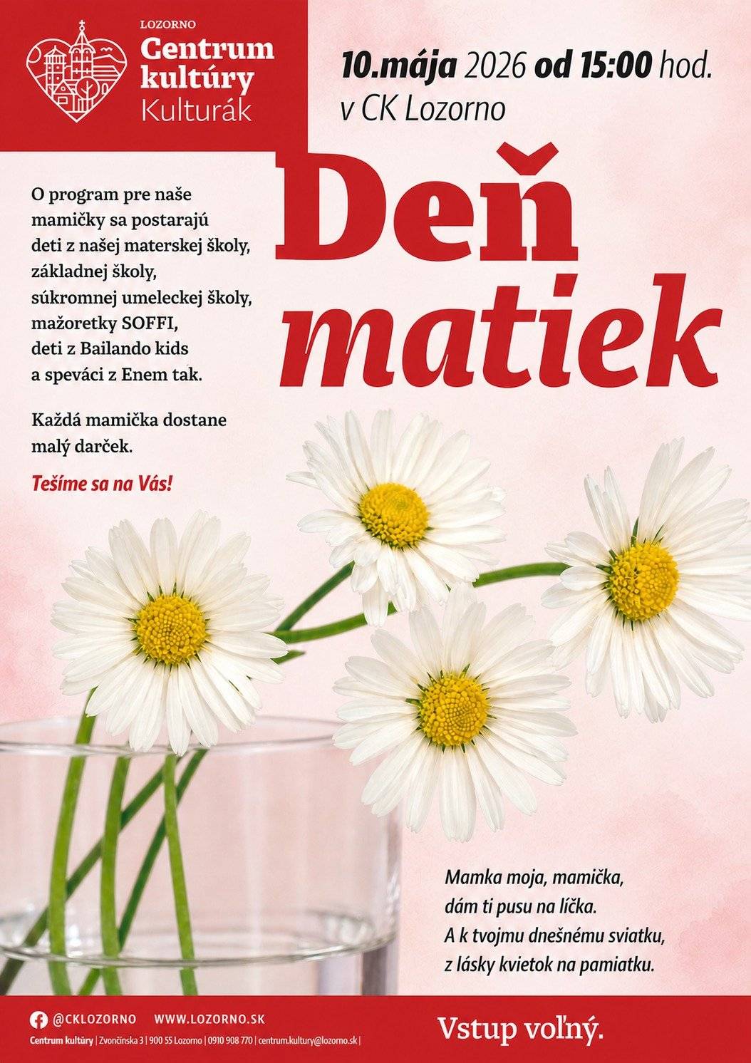 10.5.2026 o 15:00 hod. Centrum kultúry Lozorno  Milé mamičky a babičky, pozývame Vás v nedeľu 10. mája 2026 od 15.00 hod. do Centra kultúry Lozorno. Čaká Vás pekný program, o ktorý sa postarajú deti z našej materskej školy, základnej školy, súkromnej umeleckej školy, mažoretky SOFFI, deti z Bailando kids a speváci z Enem tak.   Každá mamička dostane malý darček. Tešíme sa na Vás!   "Do ruky ti kvietok vkladám, moja milá mamička, skloň sa ku mne, dám ti ešte horúci bozk na líčka.