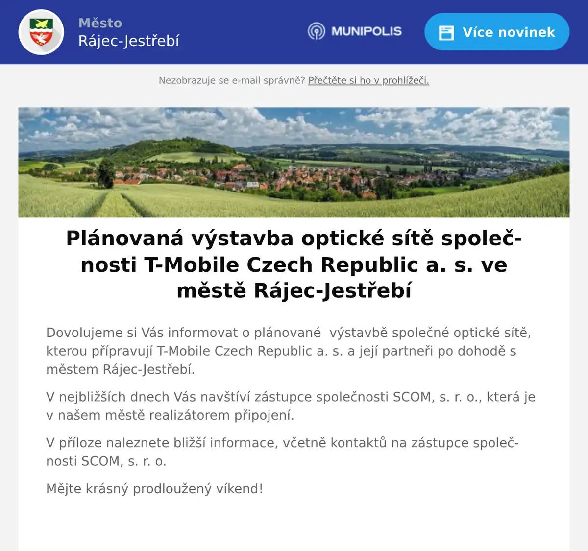 Dovolujeme si Vás informovat o plánované  výstavbě společné optické sítě, kterou přípravují T-Mobile Czech Republic a. s. a její partneři po dohodě s městem Rájec-Jestřebí. V nejbližších dnech Vás navštíví zástupce společnosti SCOM, s. r. o., která je v našem městě realizátorem připojení. V příloze naleznete bližší informace, včetně kontaktů na zástupce společnosti SCOM, s. r. o. Mějte krásný prodloužený víkend! 
