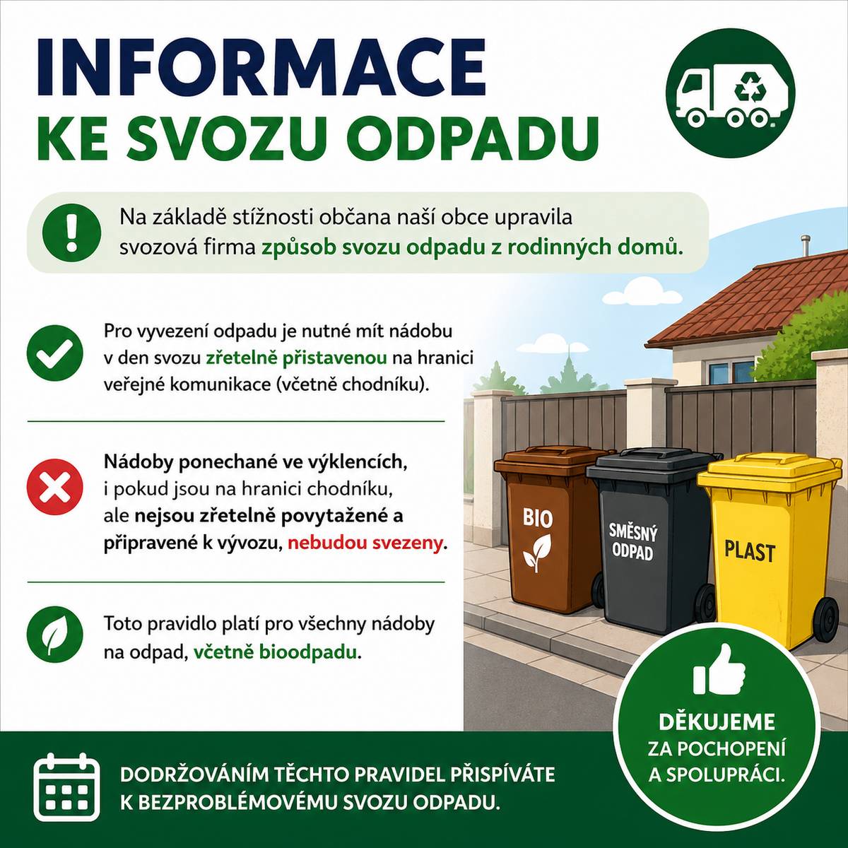 Vážení občané, na základě stížnosti občana naší obce upravila svozová firma způsob svozu odpadu z rodinných domů. Pro vyvezení odpadu je nutné mít nádobu v den svozu zřetelně přistavenou na hranici veřejné komunikace (včetně chodníku). Nádoby ponechané ve výklencích, i pokud jsou na hranici chodníku, ale nejsou zřetelně povytažené a připravené k vývozu, nebudou svezeny. Toto pravidlo platí pro všechny nádoby na odpad, včetně bioodpadu. Děkujeme za pochopení a spolupráci.