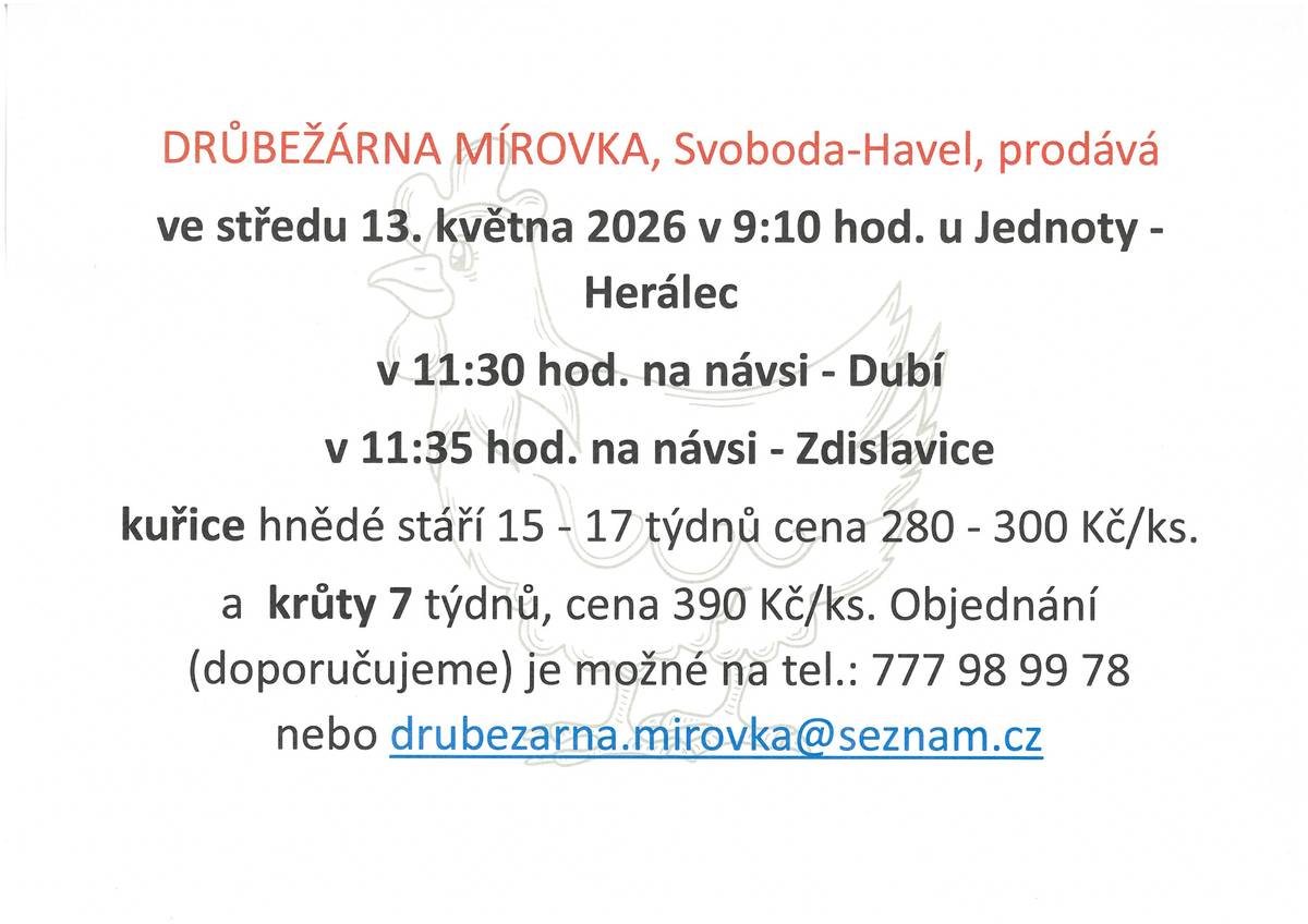 Drůbežárna Mírovka, prodává ve st 13.5.2026 v 9:10 hod. u Jednoty Herálec, v 11:30 hod na návsi Dubí, v 11:35 hod na návsi Zdislavice. Kuřice hnědé stáří 15-17 týdnů, cena 280 - 300,- Kč/ks a krůty 7 týdnů cena 390,- Kč/ks. Objednání na tel. 777 98 99 78 nebo drubezarna.mirovka@seznam.cz