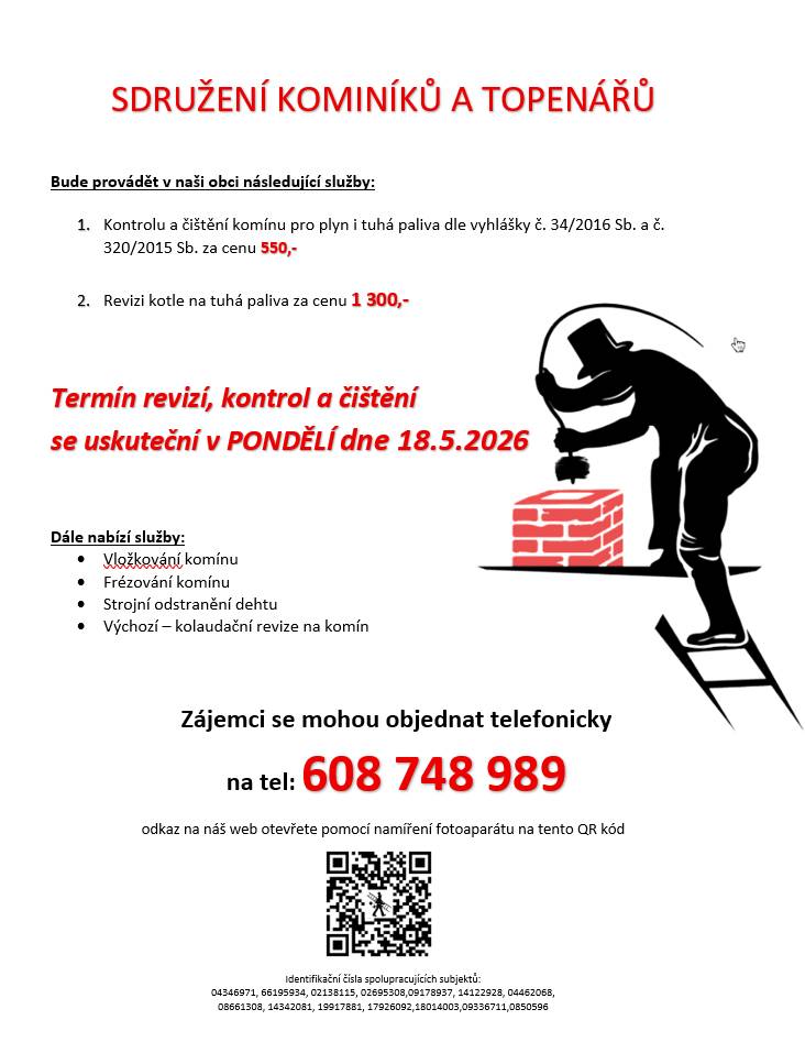 Sdružení kominíků a topenářů bude provádět v naší obci v PONDĚLÍ dne 18.5. požadované kontroly a čištění komínů pro plyn i tuhá paliva dle zákonu č. 34/2016 Sb. za následující ceny:   - Čištění komínů: 550 Kč - Revize kotlů na tuhá paliva: 1.300 Kč   ·       Dále nabízí levné vložkování a frézování komínů, výchozí-kolaudační revize   Zájemci se mohou objednat telefonicky na telefonním čísle: 608 748 989.