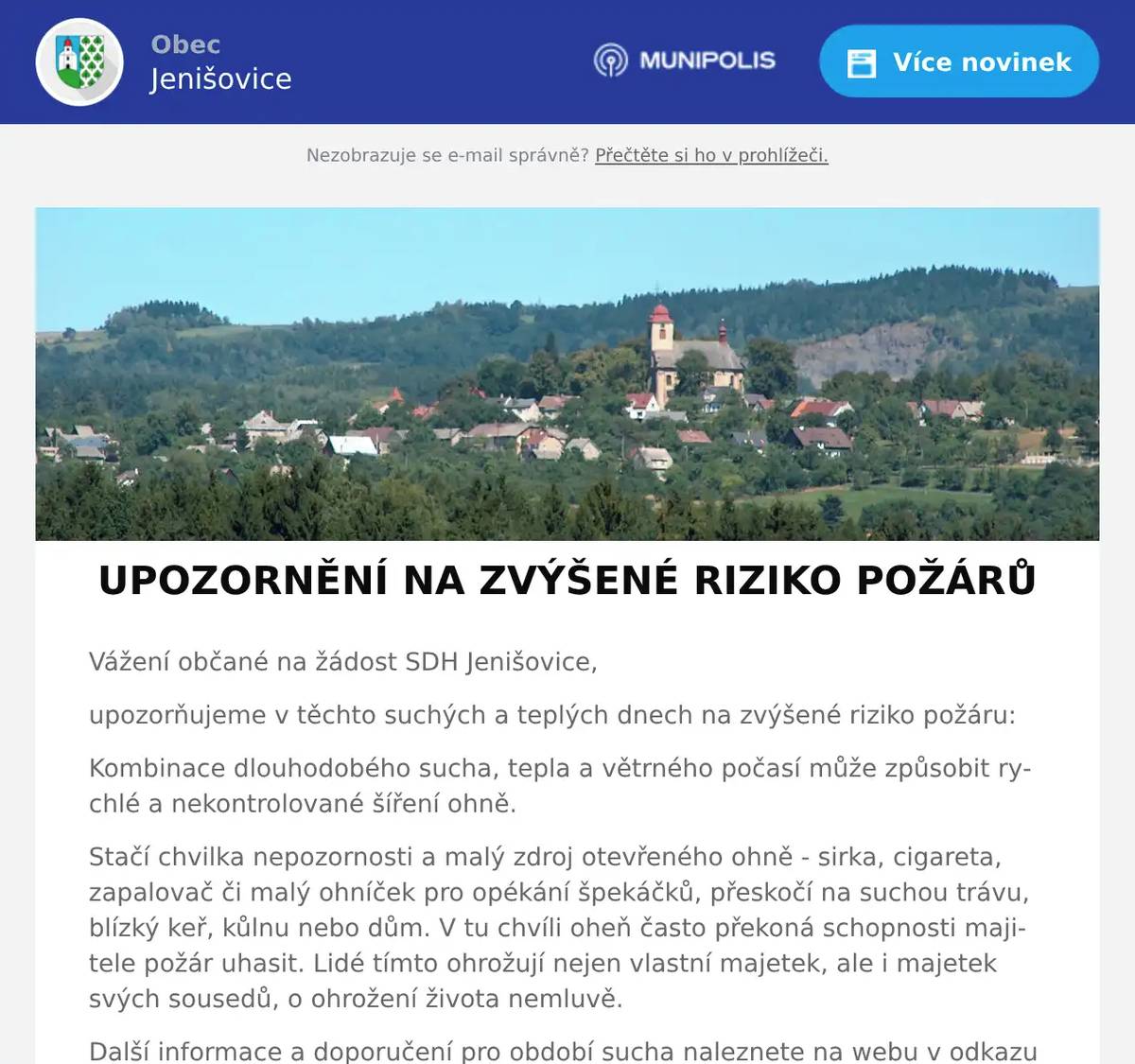 Vážení občané na žádost SDH Jenišovice, upozorňujeme v těchto suchých a teplých dnech na zvýšené riziko požáru: Kombinace dlouhodobého sucha, tepla a větrného počasí může způsobit rychlé a nekontrolované šíření ohně. Stačí chvilka nepozornosti a malý zdroj otevřeného ohně - sirka, cigareta, zapalovač či malý ohníček pro opékání špekáčků, přeskočí na suchou trávu, blízký keř, kůlnu nebo dům. V tu chvíli oheň často překoná schopnosti majitele požár uhasit. Lidé tímto ohrožují nejen vlastní majetek, ale i majetek svých sousedů, o ohrožení života nemluvě. Další informace a doporučení pro období sucha naleznete na webu v odkazu níže. Hezký den Vašek Vorel, preventista SDH
