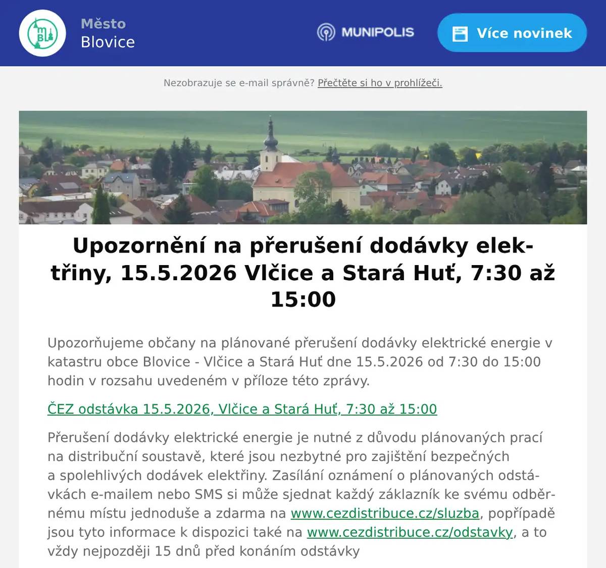 Upozorňujeme občany na plánované přerušení dodávky elektrické energie v katastru obce Blovice - Vlčice a Stará Huť dne 15.5.2026 od 7:30 do 15:00 hodin v rozsahu uvedeném v příloze této zprávy. ČEZ odstávka 15.5.2026, Vlčice a Stará Huť, 7:30 až 15:00 Přerušení dodávky elektrické energie je nutné z důvodu plánovaných prací na distribuční soustavě, které jsou nezbytné pro zajištění bezpečných a spolehlivých dodávek elektřiny. Zasílání oznámení o plánovaných odstávkách e-mailem nebo SMS si může sjednat každý záklazník ke svému odběrnému místu jednoduše a zdarma na www.cezdistribuce.cz/sluzba, popřípadě jsou tyto informace k dispozici také na www.cezdistribuce.cz/odstavky, a to vždy nejpozději 15 dnů před konáním odstávky