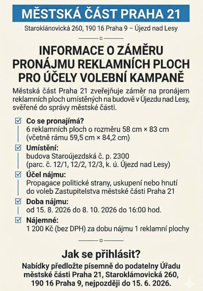 Městská část Praha 21 zveřejňuje záměr na pronájem reklamních ploch umístěných na budově v Újezdu nad Lesy, svěřené do správy městské části. K pronájmu je celkem 6 reklamních ploch umístěných na budově Staroujezdská č. p. 2300. Reklamní plochy mají rozměr 58 × 83 cm (včetně rámu 59,5 × 84,2 cm). Nájemné činí 1 200 Kč bez DPH za dobu nájmu jedné reklamní plochy. Doba nájmu je stanovena od 15. srpna 2026 do 8. října 2026 do 16:00 hodin. Zájemci mohou své nabídky předložit písemně do podatelny Úřadu městské části Praha 21 nejpozději do 15. června 2026.