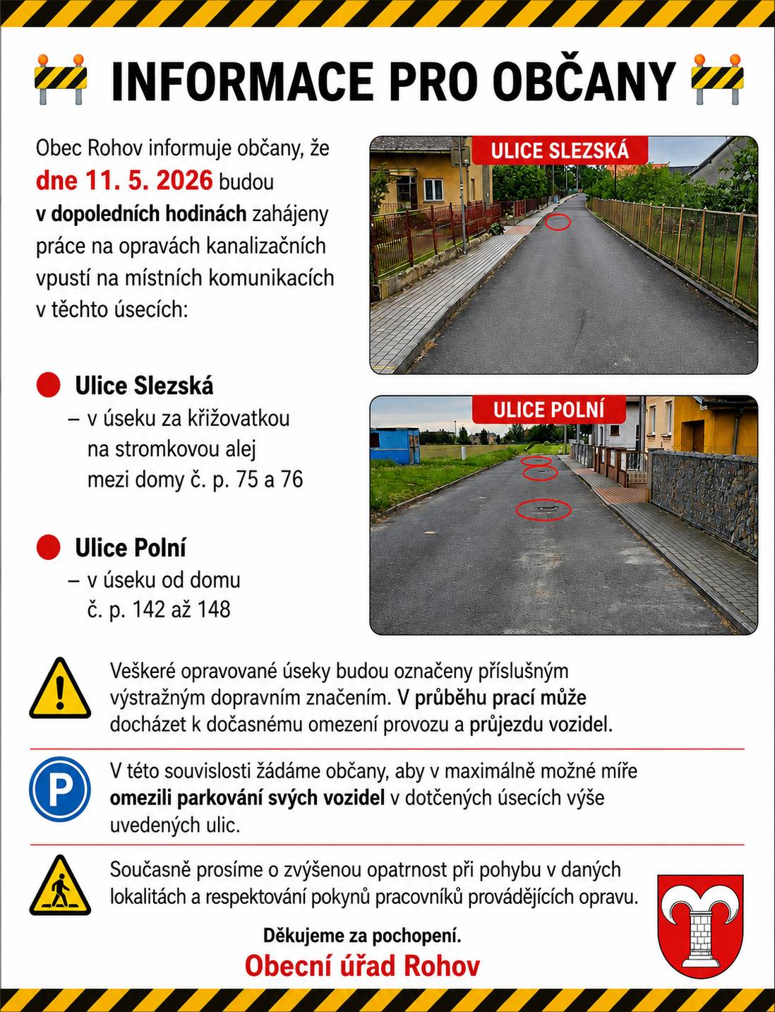 Obecní úřad informuje občany, že dne 11. 5. 2026 budou v dopoledních hodinách zahájeny práce na opravách kanalizačních vpustí na místních komunikacích v těchto úsecích: 🔴 Ulice Slezská – v úseku za křižovatkou na stromkovou alej mezi domy č. p. 75 a 76 🔴 Ulice Polní – v úseku od domu č. p. 142  po  č.p. 148 Veškeré opravované úseky budou označeny příslušným výstražným dopravním značením. V průběhu prací může docházet k dočasnému omezení provozu a průjezdu vozidel. 👉 V této souvislosti žádáme občany, aby v maximálně možné míře omezili parkování svých vozidel v dotčených úsecích výše uvedených ulic. Současně prosíme o zvýšenou opatrnost při pohybu v daných lokalitách a respektování pokynů pracovníků provádějících opravu. Děkujeme za pochopení. Obecní úřad Rohov
