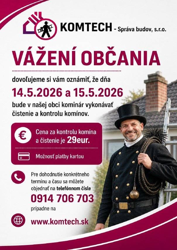 Vážení občania, dovoľujeme si vám oznámiť, že dňa  14.5.2026 a 15.5.2026  bude v našej obci kominár vykonávať čistenie a kontrolu komínov. Cena za kontrolu a čistenie komína je 29eur. Pre dohodnutie konkrétneho termínu a času sa môžete objednať na telefónnom čísle 0914 706 703, prípadne na www.komtech.sk Kominár pôjde len k zákaznikom, ktorí sa objednajú. NEBUDE sa vykonávať  PODOMOVY PREDAJ !