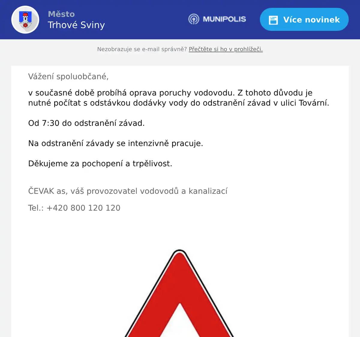 Vážení spoluobčané, v současné době probíhá oprava poruchy vodovodu. Z tohoto důvodu je nutné počítat s odstávkou dodávky vody do odstranění závad v ulici Tovární.   Od 7:30 do odstranění závad. Na odstranění závady se intenzivně pracuje. Děkujeme za pochopení a trpělivost.  ČEVAK as, váš provozovatel vodovodů a kanalizací Tel.: +420 800 120 120 