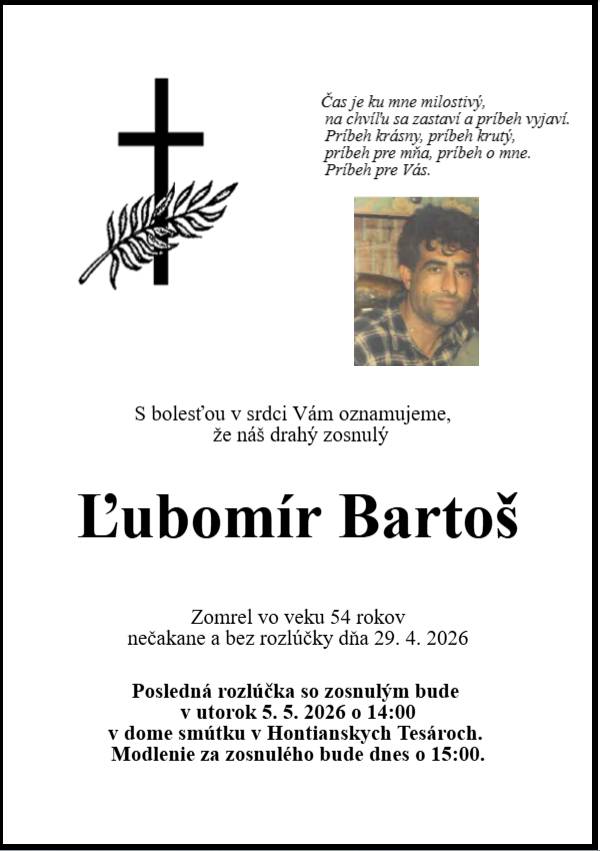 S bolesťou v srdci Vám oznamujeme, že náš drahý zosnulý p. Ľubomír Bartoš zomrel 29. 04. 2026 vo veku 54 rokov.  Posledná rozlúčka bude v utorok 05. 05. 2026 o 14:00 v dome smútku v Hontianskych Tesároch. Modlenie za zosnulého bude dnes o 15:00.