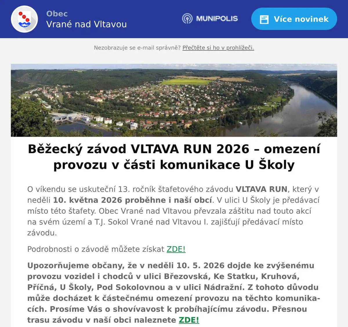 O víkendu se uskuteční 13. ročník štafetového závodu VLTAVA RUN, který v neděli 10. května 2026 proběhne i naší obcí. V ulici U Školy je předávací místo této štafety. Obec Vrané nad Vltavou převzala záštitu nad touto akcí na svém území a T.J. Sokol Vrané nad Vltavou I. zajišťují předávací místo závodu. Podrobnosti o závodě můžete získat ZDE! Upozorňujeme občany, že v neděli 10. 5. 2026 dojde ke zvýšenému provozu vozidel i chodců v ulici Březovská, Ke Statku, Kruhová, Příčná, U Školy, Pod Sokolovnou a v ulici Nádražní. Z tohoto důvodu může docházet k částečnému omezení provozu na těchto komunikacích. Prosíme Vás o shovívavost k probíhajícímu závodu. Přesnou trasu závodu v naší obci naleznete ZDE! Vltava Run je štafetový běžecký závod od pramene Vltavy (konkrétně ze Zadova - Churáňov) do Prahy. Přes 360 km trasy vedoucí po turistických stezkách, silnicích II. a III. třídy. Národním parkem Šumava, u vody, v lesích, kolem vltavských přehrad, nádhernými údolími, přes kopce, historickými městy i jihočeskými a středočeskými vesnicemi. Prostě, nejkrásnější cestou k cíli. Start: stadion běžeckého lyžování Zadov - Churáňov, ŠumavaCíl: Hamr Braník, PrahaTermín: 9-10/5/2026Štafetový závod pro týmy max. 12 běžců36 úseků3 kraje7 okresůDesítky měst a vesnicA nepočítaně krokůJEDNA VÝZVA, SPOUSTA ZÁŽITKŮ Z důvodu realizace předávacího místa před budovou základní školy, bude v části místní komunikace U Školy omezen provoz, a to od křižovatky Dlouhá x U Školy po křižovatku Příčná x U Školy. Omezení bude realizováno v neděli 10. 5. 2026 od 9:00 do 20:00.