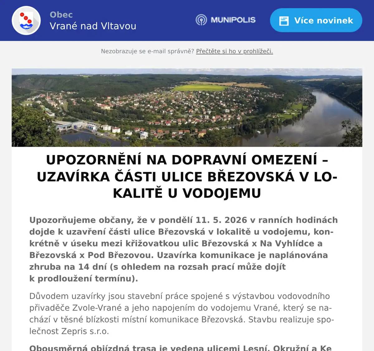 Upozorňujeme občany, že v pondělí 11. 5. 2026 v ranních hodinách dojde k uzavření části ulice Březovská v lokalitě u vodojemu, konkrétně v úseku mezi křižovatkou ulic Březovská x Na Vyhlídce a Březovská x Pod Březovou. Uzavírka komunikace je naplánována zhruba na 14 dní (s ohledem na rozsah prací může dojít k prodloužení termínu). Důvodem uzavírky jsou stavební práce spojené s výstavbou vodovodního přivaděče Zvole-Vrané a jeho napojením do vodojemu Vrané, který se nachází v těsné blízkosti místní komunikace Březovská. Stavbu realizuje společnost Zepris s.r.o. Obousměrná objízdná trasa je vedena ulicemi Lesní, Okružní a Ke Statku. Místo uzavírky a objízdné trasy bude řádně označeno dopravním značením. Složkám IZS bude v případě potřeby průjezd umožněn. Dopravního značení bude realizováno dle schválené situace DIO, která je nedílnou součástí Opatření obecné povahy č. 127/2026 ze dne 22. 4. 2026, vydaného Městským úřadem Černošice, OSÚ – oddělením dopravy a správy komunikací. K osazení dopravního značení dojde v pondělí 11. 5. 2026 v ranních hodinách. Změna trasy autobusové linky 445 Provoz linky PID 445 bude mezi obcí Vrané nad Vltavou a obcí Březová-Oleško veden obousměrně přes Zvoli. V tomto úseku dochází ke změně sledu zastávek. Sledujte, prosím, výlukové jízdní řády. Trasa linky v úseku Zvole – Jílové u Prahy je obousměrně beze změny.Dočasně bude zrušena autobusová zastávka: Vrané nad Vltavou, Modřínová