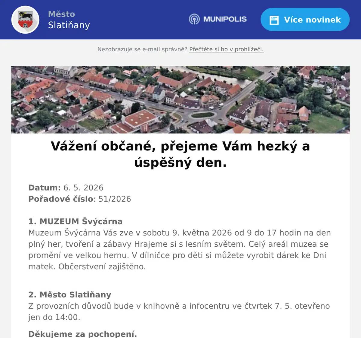 Datum: 6. 5. 2026Pořadové číslo: 51/20261. MUZEUM ŠvýcárnaMuzeum Švýcárna Vás zve v sobotu 9. května 2026 od 9 do 17 hodin na den plný her, tvoření a zábavy Hrajeme si s lesním světem. Celý areál muzea se promění ve velkou hernu. V dílničce pro děti si můžete vyrobit dárek ke Dni matek. Občerstvení zajištěno. 2. Město SlatiňanyZ provozních důvodů bude v knihovně a infocentru ve čtvrtek 7. 5. otevřeno jen do 14:00. Děkujeme za pochopení.3. SDH ŠkrovádSbor dobrovolných hasičů Škrovád Vás zve na oslavu 130 let založení sboru, která se bude konat 8. května 2026 od 13 hodin na ostrůvku ve Škrovádu. Na programu bude ocenění členů sboru, soutěže pro děti, ukázka vyproštění  z osobního automobilu, okrsková soutěž v požárním útoku, na děti čeká skákací hrad a malování na obličej. Občerstvení pro všechny zajištěno. Srdečně zvou hasiči Škrovád.4. Město SlatiňanyUpozorňujeme občany na provozní dobu kompostárny ve Škrovádu o květnových svátcích. V pátek 8. května bude zavřeno, v sobotu 9. května bude kompostárna otevřena od 8 do 14 hodin.5. ZUŠ SlatiňanyZákladní umělecká škola Slatiňany vás zve na vernisáž výstavy výtvarného oboru, která se uskuteční ve středu 13. května od 17:00 ve Společenském domě ve Slatiňanech. Výstava na potrvá do 25. května.6. ČSCH SlatiňanyZO ČSCH Slatiňany Vás zve na místní výstavu králíků, drůbeže a holubů v sobotu 16. května 2026 od 7 do 16 hodin v areálu za železničním přejezdem směr Orel. Bohatá tombola, ukázka králičího hopu, prodej kvalitních chovných zvířat a sadby. Občerstvení zajištěno, srdečně zvou pořadatelé.7. UR Byz s. r. o.Vážení občané, pozor! Hledáte spolehlivou výpočetní techniku a její servis za skvělé ceny? Firma UR Byz s.r.o. ze Slatiňan je tu pro vás, Slatiňáci! Nabízí prodej a servis IT, kancelářského vybavení i papírnictví. Více než 30 let praxe a zkušeností je zárukou kvality. Pořídíte zde spolehlivé notebooky, telefony, tablety, jakékoliv příslušenství výpočetní techniky i spotřební materiál do tiskáren - tonery, inkoustové náplně, vše za skvělé ceny. S výběrem zboží Vám ochotně poradí, zajistí záruční i pozáruční servis a věřte, že jejich ceny Vás příjemně překvapí! Nabízí též dárkové poukazy. Neváhejte firmu kontaktovat na tel. čísle 723 724 824 nebo pište na mail urvalek@urbyz.cz. Aktuální nabídku si můžete prohlédnout též na www.urbyz.cz. Těší se, že Vám pomohou vybrat to pravé! Firma UR Byz s.r.o. - vaše jistota v oblasti IT techniky.