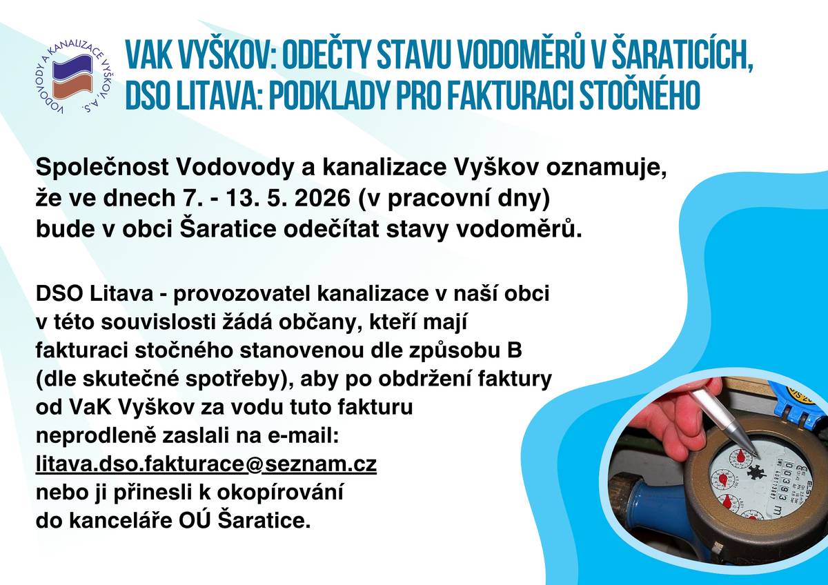 Společnost Vodovody a kanalizace Vyškov oznamuje, že ve dnech 7. - 13. 5. 2026 (v pracovní dny) bude v obci Šaratice odečítat stavy vodoměrů.  DSO Litava - provozovatel kanalizace v naší obci v této souvislosti žádá občany, kteří mají fakturaci stočného stanovenou dle způsobu B (dle skutečné spotřeby), aby po obdržení faktury od VaK Vyškov za vodu tuto fakturu neprodleně zaslali na e-mail:  litava.dso.fakturace@seznam.cz nebo ji přinesli k okopírování do kanceláře OÚ Šaratice.