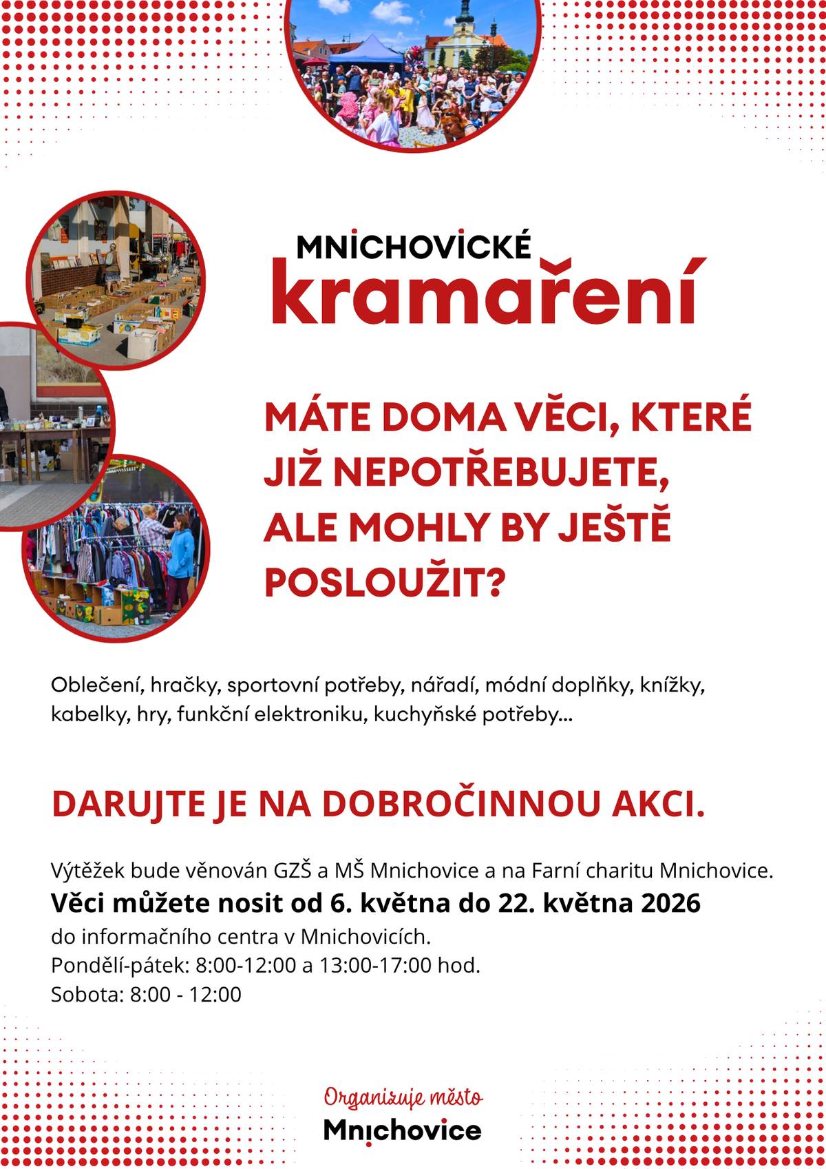 Máte doma věci, které již nepotřebujete, ale mohly by ještě posloužit? Oblečení, hračky, sportovní potřeby, nářadí, módní doplňky, knížky, kabelky, hry, funkční elektroniku, kuchyňské potřeby…  Darujte je na dobročinnou akci.  Výtěžek bude věnován GZŠ a MŠ Mnichovice a na Farní charitu Mnichovice.  Věci můžete nosit od 6. května do 22. května 2026  do informačního centra v Mnichovicích.  Pondělí-pátek: 8:00-12:00 a 13:00-17:00 hod. Sobota: 8:00 - 12:00