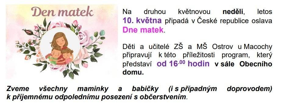 Zveme všechny maminky a babičky v neděli 10. května v 16.00 hodin do sálu Obecního domu na oslavu Dne matek. Děti a učitelé ZŠ a MŠ Ostrov u Macochy připravují k této příležitosti program. Sladké občerstvení bude připraveno. Těšíme se na vás.