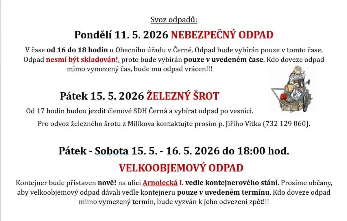 Svoz odpadů:Pondělí 11. 5. 2026 NEBEZPEČNÝ ODPADV čase od 16 do 18 hodin u Obecního úřadu v Černé. Odpad bude vybírán pouze v tomto čase. Odpad nesmí být skladován!,proto bude vybírán pouze v uvedeném čase. Kdo doveze odpad mimo vymezený čas, bude mu odpad vrácen!!! Pátek 15. 5. 2026 ŽELEZNÝ ŠROTOd 17 hodin budou jezdit členové SDH Černá a vybírat odpad po vesnici.                                                         Pro odvoz železného šrotu z Milíkova kontaktujte prosím p. Jiřího Vítka (732 129 060). Pátek - Sobota 15. 5. - 16. 5. 2026 do 18:00 hod.VELKOOBJEMOVÝ ODPADKontejner bude přistaven nově! na ulici Arnolecká I. vedle kontejnerového stání. Prosíme občany, aby velkoobjemový odpad dávali vedle kontejneru pouze v uvedeném termínu. Kdo doveze odpad mimo vymezený termín, bude vyzván k jeho odvezení zpět!!!