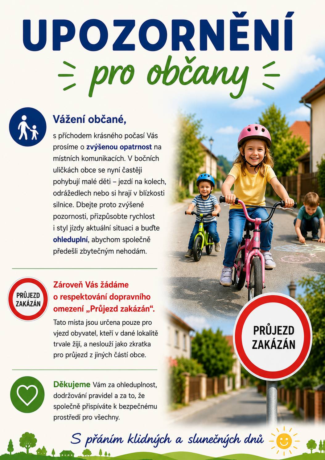 Vážení občané, S příchodem krásného počasí Vás prosíme o zvýšenou opatrnost na místních komunikacích. V bočních uličkách obce se nyní častěji pohybují malé děti - jezdí na kolech, odrážedlech nebo si hrají v blízkosti silnice. Dbejte proto prosím zvýšené pozornosti, přizpůsobte rychlost i styl jízdy aktuální situaci a buďte ohleduplní, abychom společně předešli zbytečným nehodám. Blíží se nám letní prázdniny a dětí hrajících si venku bude přibývat.  Děkujeme