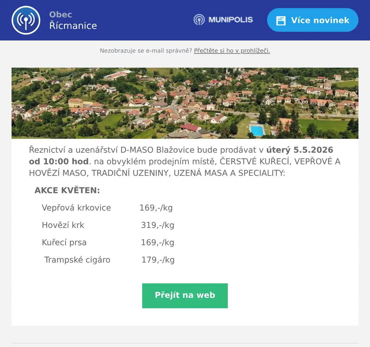 Řeznictví a uzenářství D-MASO Blažovice bude prodávat v úterý 5.5.2026 od 10:00 hod. na obvyklém prodejním místě, ČERSTVÉ KUŘECÍ, VEPŘOVÉ A HOVĚZÍ MASO, TRADIČNÍ UZENINY, UZENÁ MASA A SPECIALITY: AKCE KVĚTEN: Vepřová krkovice           169,-/kg Hovězí krk                      319,-/kg Kuřecí prsa                     169,-/kg Trampské cigáro            179,-/kg