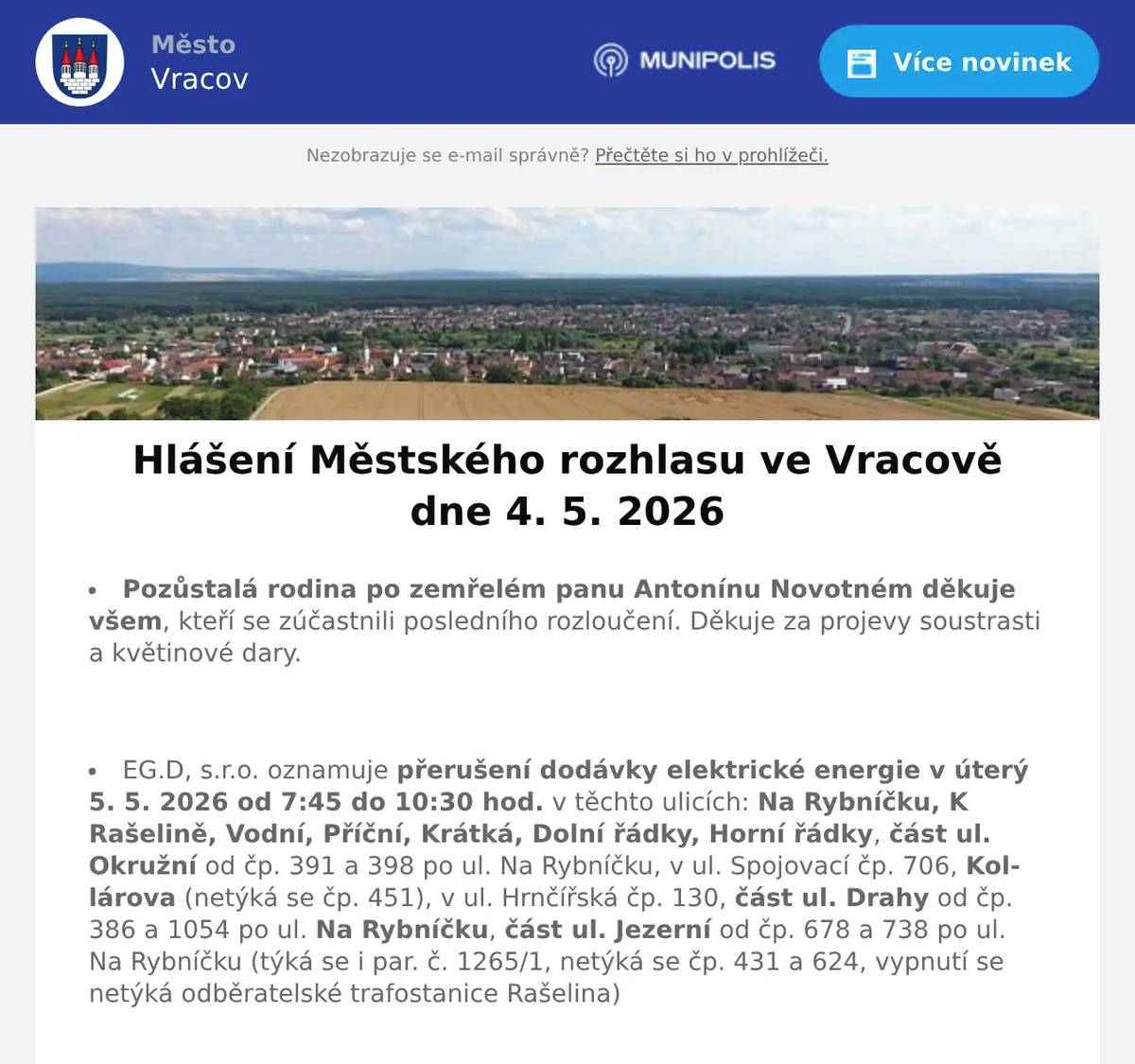 Pozůstalá rodina po zemřelém panu Antonínu Novotném děkuje všem, kteří se zúčastnili posledního rozloučení. Děkuje za projevy soustrasti a květinové dary.  EG.D, s.r.o. oznamuje přerušení dodávky elektrické energie v úterý 5. 5. 2026 od 7:45 do 10:30 hod. v těchto ulicích: Na Rybníčku, K Rašelině, Vodní, Příční, Krátká, Dolní řádky, Horní řádky, část ul. Okružní od čp. 391 a 398 po ul. Na Rybníčku, v ul. Spojovací čp. 706, Kollárova (netýká se čp. 451), v ul. Hrnčířská čp. 130, část ul. Drahy od čp. 386 a 1054 po ul. Na Rybníčku, část ul. Jezerní od čp. 678 a 738 po ul. Na Rybníčku (týká se i par. č. 1265/1, netýká se čp. 431 a 624, vypnutí se netýká odběratelské trafostanice Rašelina)  EG.D, s.r.o. oznamuje přerušení dodávky elektrické energie v úterý 5. 5. 2026 od 11:30 do 14:15 hod. v ulici Skoronská a část ul. Jezerní od čp. 431 a 789 po ul. Skoronská (netýká se čp. 678).  EG.D, s.r.o. oznamuje přerušení dodávky elektrické energie ve čtvrtek 7. 5. 2026 od 7:45 do 10:30 hod. v těchto ulicích: Borová, Lomená, Olšíčská a v ul. Hodonínská čp. 798.  EG.D, s.r.o. oznamuje přerušení dodávky elektrické energie ve čtvrtek 7. 5. 2026 od 11:30 do 14:15 hod. v ulici Ernestovská.  Pracovník odečítající plynoměry oznamuje, že od 28. 4. do 15. 5. 2026 bude zapisovat stavy plynoměrů k ročnímu vyúčtování plynu. Žádá odběratele o zpřístupnění plynoměrů.  Společnost Sunny Power s 16-letou zkušeností v oboru nabízí profesionální realizaci fotovoltaických systémů na klíč pro rodinné domy, firmy a bytová družstva. Novým doplňkem služeb jsou i klimatizace. Vy určujte, kolik zaplatíte za své energie. Kontakt: 604 618 098.  Prodejna Motohobby v Kyjově v ul. Svatoborská 408 vás zve k návštěvě. Nabízí širokou nabídku moto vybavení, doplňků, motocyklů, skútrů, oblečení a přileb. Vše pro Vás a váš motocykl. Dále nabízí nejkvalitnější značky zahradní a lesní techniky Husqvarna plus Al-ko, sekačky, traktory, křovinořezy a motorové pily. Více na motohobby.cz  Chráněná dílna VPOHOSPANÍ z Pohořelic oznamuje, že ve čtvrtek 7. 5. 2026 bude ve Vracově provádět svoz péřových přikrývek a polštářů k renovaci. Čištění peří probíhá šetrnou parní metodou a každá zakázka je zpracována samostatně. Svoz i dovoz zakázky je zdarma přímo k vám domů. Počet zakázek v daném svozovém dni je omezen, proto doporučujeme objednávku provést předem na tel. 705 630 526 nebo na e-mailu vpohospani@email.c Více informací na www.vpohospani.cz  Cestovní agentura FrKot pořádá ve čtvrtek 7. 5. 2026 zájezd do Kroměříže na výstavu FLORIA JARO 2026. Cena dopravy je 100 Kč. Odjezd z Vracova v 7:30 hodin. Zájemci volejte na tel. 608 958 408 pan Jindra Kotek.  Rodinná firma Zelenka bude v úterý 5. 5. 2026 od 9:00 do 13:45 hod. na parkovišti naproti radnice prodávat chlazené krůtí maso a uzeniny z krůtího masa.  Městský kulturní klub Vracov Vás zve do kina. Ve čtvrtek 7. 5. 2026 promítáme historické drama Norimberk.Začátek promítání je v 19:00 hodin. Občerstvení zajištěno.  Skautský oddíl Andromeda Vracov vás zve na Férovou snídani, komunitní piknik na podporu Fairtrade, který se uskuteční v sobotu 9. května od 10:30 hodin na nové skautské klubovně u stadionu. Vracov se tak přidá k více než stovce míst po celé republice, kde se ve stejný čas sejdou tisíce lidí, aby vyjádřily svůj zájem o pěstitele v zemích Afriky, Asie a Latinské Ameriky. Přineste něco dobrého na společný stůl, ideálně z fairtradových, bio nebo lokálních surovin, a užijme si společně příjemné dopoledne.  Městský kulturní klub Vracov Vás zve na divadelní komedii Duchem proti své vůli v pátek 15. května 2026 v 19:00 hod. v sále MKK Vracov. Hrají Dana Homolová, Ivana Jirešová, Jaromír Nosek a Jakub Zindulka. Předprodej vstupenek je v Infocentru Vracov. Vstupné 300Kč.