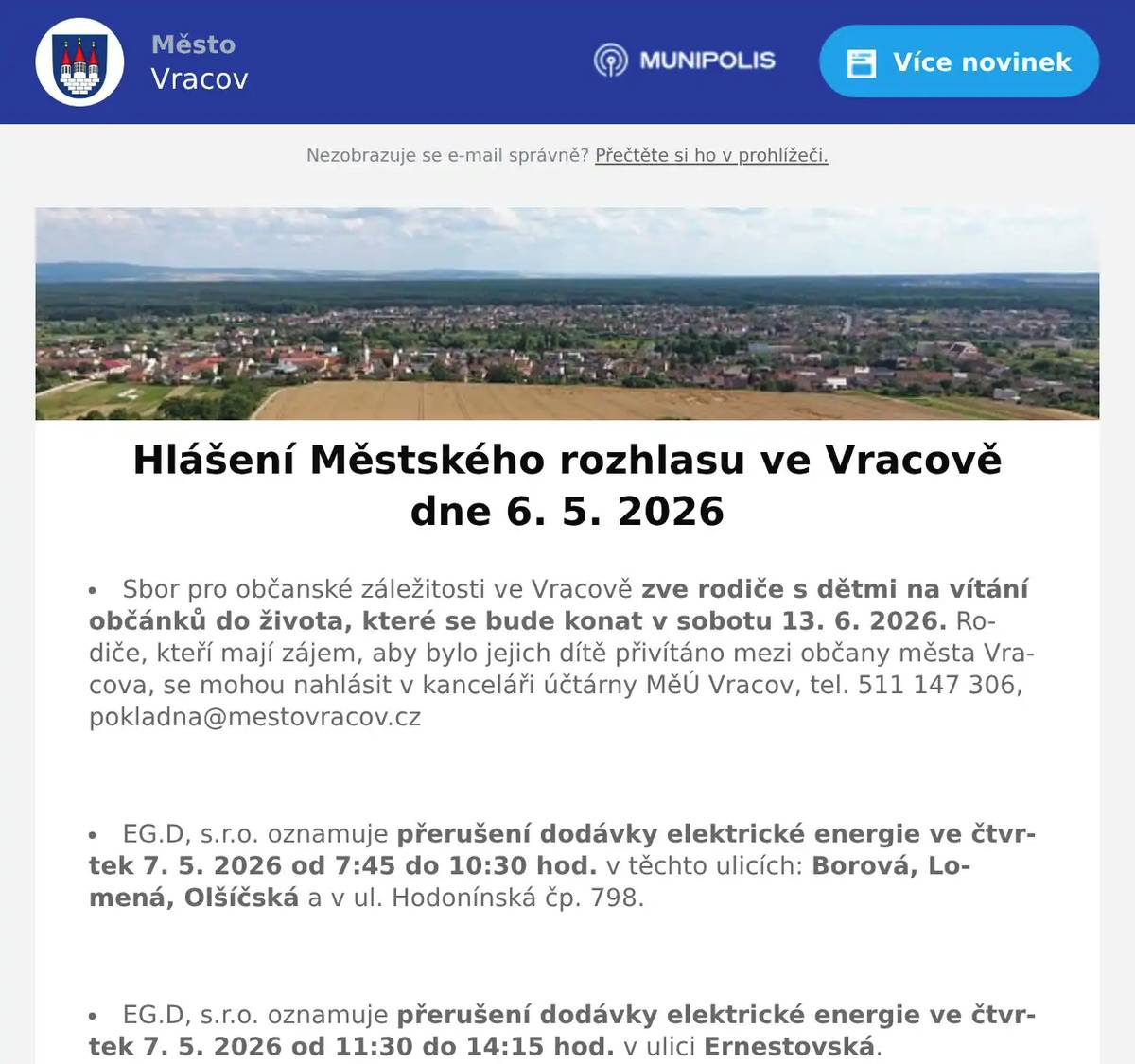 Sbor pro občanské záležitosti ve Vracově zve rodiče s dětmi na vítání občánků do života, které se bude konat v sobotu 13. 6. 2026. Rodiče, kteří mají zájem, aby bylo jejich dítě přivítáno mezi občany města Vracova, se mohou nahlásit v kanceláři účtárny MěÚ Vracov, tel. 511 147 306, pokladna@mestovracov.cz  EG.D, s.r.o. oznamuje přerušení dodávky elektrické energie ve čtvrtek 7. 5. 2026 od 7:45 do 10:30 hod. v těchto ulicích: Borová, Lomená, Olšíčská a v ul. Hodonínská čp. 798.  EG.D, s.r.o. oznamuje přerušení dodávky elektrické energie ve čtvrtek 7. 5. 2026 od 11:30 do 14:15 hod. v ulici Ernestovská.  EG.D, s.r.o. oznamuje přerušení dodávky elektrické energie v úterý 12. 5. 2026 od 7:45 do 10:30 hod. v těchto ulicích: Potoční, V Koutě, Osmecká, P. Bezruče, část ul. Okružní od čp. 259 a 1003 po ul. Nádražní, část ul. Sportovní od čp. 970 a 1102 po ul. P. Bezruče, Spojovací (netýká se čp. 706), v ul. B. Němcové čp. 342, v ul. Nádražní čp. 666, parc.č. 1137/5 a 1137/7.  EG.D, s.r.o. oznamuje přerušení dodávky elektrické energie v úterý 12. 5. 2026 od 11:30 do 14:15 hod. v těchto ulicích: Planá, Kučovanská, A. Petržely, část ul. Tyršova od čp. 1739 a 1823 po ul. A. Petržely, B. Němcové (netýká se čp. 342) a v ul. Sportovní čp. 891.  EG.D, s.r.o. oznamuje přerušení dodávky elektrické energie ve čtvrtek 14. 5. 2026 od 7:45 do 10:30 hod. v těchto ulicích: část ul. Cihelná od čp. 457 a 1796 po konec ul. směr sklepy, v ul. Polní čp. 357 a 1846.  EG.D, s.r.o. oznamuje přerušení dodávky elektrické energie ve čtvrtek 14. 5. 2026 od 11:30 do 14:15 hod. v ulici J. Husa, v ul. Bzenecká čp. 269 a 1135, Polní (netýká se čp. 347 a 1846).  Společnost Sunny Power s 16-letou zkušeností v oboru nabízí profesionální realizaci fotovoltaických systémů na klíč pro rodinné domy, firmy a bytová družstva. Novým doplňkem služeb jsou i klimatizace. Vy určujte, kolik zaplatíte za své energie. Kontakt: 604 618 098.  Firma Ahorn vás zve na Májové slevy do své firemní prodejny ve Vlkoši. Pouze od 11. do 15. května nakoupíte matrace už od 1 000 korun. Vyberete, vyzkoušíte a rovnou odvezete. Neváhejte, akce trvá jen pár dní.  Květinářství u Hušků oznamuje otevírací dobu ke Dni matek. V sobotu 9. 5. 2026 a v neděli 10. 5. 2026 od 8:00 do 12:00 hodin. Udělejte radost té nejlepší mamince naší kytičkou.  Pan Král z Dubňan bude v pátek 8. 5. 2026 od 8:00 do 10:00 hod. na parkovišti naproti radnice prodávat přísady celeru, pórku, roubovaných melounů a balkonové květiny.  Městský kulturní klub Vracov Vás zve do kina. Ve čtvrtek 7. 5. 2026 promítáme historické drama Norimberk.Začátek promítání je v 19:00 hodin. Občerstvení zajištěno. Cena vstupného 130Kč.  Skautský oddíl Andromeda Vracov vás zve na Férovou snídani, komunitní piknik na podporu Fairtrade, který se uskuteční v sobotu 9. května od 10:30 hodin na nové skautské klubovně u stadionu. Vracov se tak přidá k více než stovce míst po celé republice, kde se ve stejný čas sejdou tisíce lidí, aby vyjádřily svůj zájem o pěstitele v zemích Afriky, Asie a Latinské Ameriky. Přineste něco dobrého na společný stůl, ideálně z fairtradových, bio nebo lokálních surovin, a užijme si společně příjemné dopoledne.  Spolek Zahradní Železnice Vracov oznamuje, že zájemci o návštěvu jsou zváni v neděli 10. 5. 2026 od 14 do 18 hodin. Dále upozorňuje, že může být zvýšený pohyb osob a vozidel v ulici Dubové a jejím okolí. Spolek Zahradní Železnice děkuje předem za trpělivost a toleranci.  Městský kulturní klub Vracov Vás zve na divadelní komedii Duchem proti své vůli v pátek 15. května 2026 v 19:00 hod. v sále MKK Vracov. Hrají Dana Homolová, Ivana Jirešová, Jaromír Nosek a Jakub Zindulka. Předprodej vstupenek je v Infocentru Vracov. Vstupné 300Kč.